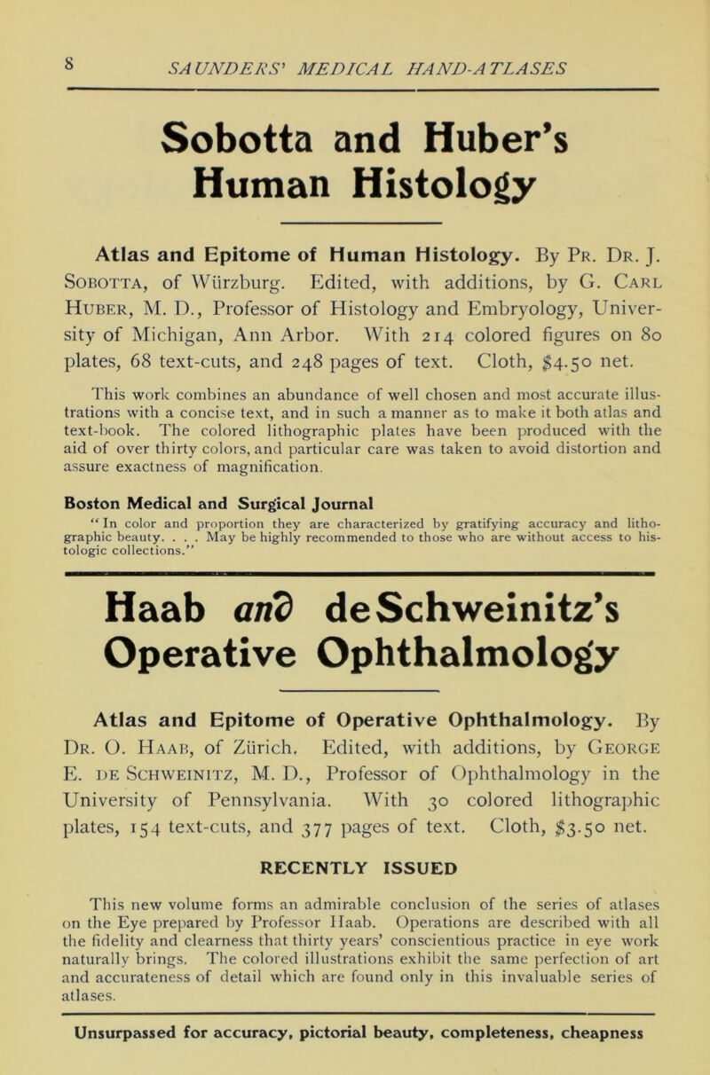 Sobotta and Huber’s Human Histology Atlas and Epitome of Human Histology. By Pr. Dr. J. Sobotta, of Würzburg. Edited, with additions, by G. Carl Huber, M. D., Professor of Histology and Embryology, Univer- sity of Michigan, Ann Arbor. With 214 colored figures on 80 plates, 68 text-cuts, and 248 pages of text. Cloth, $4.50 net. This work combines an abundance of well chosen and most accurate illus- trations with a concise text, and in such a manner as to make it both atlas and text-book. The colored lithographic plates have been produced with the aid of over thirty colors, and particular care was taken to avoid distortion and assure exactness of raagnification. Boston Medical and Surgical Journal “ In color and proportion they are characterized by gratifying accuracy and litho- graphic beauty. . . . May be highly recommended to those who are without access to his- tologic collections.” Atlas and Epitome of Operative Ophthalmology. By Dr. O. Haab, of Zürich. Edited, with additions, by George E. de Schweinitz, M. D., Professor of Ophthalmology in the University of Pennsylvania. With 30 colored lithographic plates, 154 text-cuts, and 377 pages of text. Cloth, $3.50 net. This new volume forms an admirable conclusiort of the series of atlases on the Eye prepared by Professor Haab. Operations are described with all the fidelity and clearness that thirty years’ conscientious practice in eye work naturally brings. The colored illustrations exhibit the same perfection of art and accurateness of detail which are found only in this invaluable series of atlases. Unsurpassed for accuracy, pictorial beauty, completeness, cheapness Haab arid deSchweinitz’s RECENTLY ISSUED