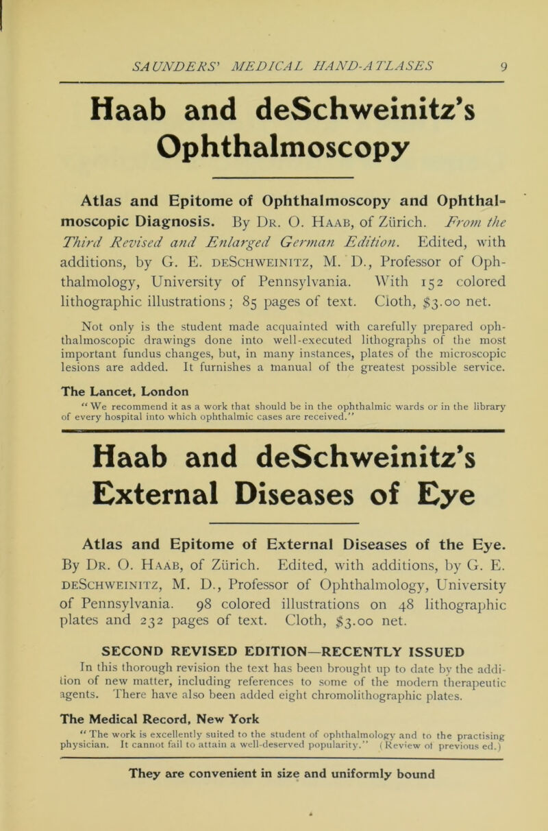 Haab and deSchweinitz’s Ophthalmoscopy Atlas and Epitome of Ophthalmoscopy and Ophthal- moscopic Diagnosis. By Dr. O. Haab, of Zürich. Frovi the Third Revised and Enlarged German Edition. Edited, with additions, by G. E. deSchweinitz, M. D., Professor of Oph- thalmology, University of Pennsylvania. With 152 colored lithographic illustrations; 85 pages of text. Cloth, $3.00 net. Not only is the Student made acquainted with carefully prepared oph- thalmoscopic drawings done into well-executed lithographs of the most important fundus changes, but, in many instances, plates of the microscopic lesions are added. It furnishes a manual of the greatest possible Service. The Lancet, London We recommend it as a work that should be in the Ophthalmie wards or in the library of every hospital into which Ophthalmie cases are received.” Haab and deSchweinitz’s External Diseases of Eye Atlas and Epitome of External Diseases of the Eye. By Dr. O. Haab, of Zürich. Edited, with additions, by G. E. deSchweinitz, M. D., Professor of Ophthalmology, University of Pennsylvania. 98 colored illustrations on 48 lithographic plates and 232 pages of text. Cloth, $3.00 net. SECOND REVISED EDITION—RECENTLY ISSUED In this thorough revision the text has beeil brought up to date by the addi- tion of new matter, including references to some of the modern therapeutic agents. There have also been added eight Chromolithographie plates. The Medical Record, New York “The work is excellently suited to the Student of ophthalmology and to the practising physician. It cannot fail to attain a well-deserved popularity.” ( Review ot previous ed.) They are convenient in size and uniformly bound