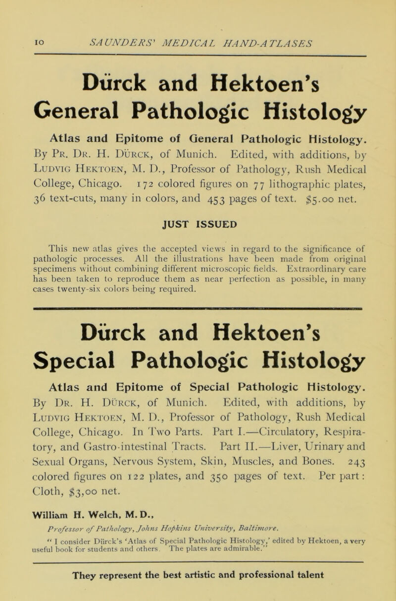 Dürck and Hektoen’s General Pathologie Histology Atlas and Epitome of General Pathologie Histology. By Pr. Dr. H. Dürck, of Munich. Edited, with additions, by Ludvig Hektoen, M. D., Professor of Pathology, Rush Medical College, Chicago. 172 colored figures on 77 lithographic plates, 36 text-cuts, many in colors, and 453 pages of text. $5.00 net. JUST ISSUED This new atlas gives the accepted views in regard to the significance of pathologic processes. All the illustrations have been made from original specimens withöut combining different microscopic fields. Extraordinary care has been taken to reproduce them as near perfection as possible, in many cases twenty-six colors being required. Dürck and Hektoen’s Special Pathologic Histology Atlas and Epitome of Special Pathologic Histology. By Dr. H. Dürck, of Munich. Edited, with additions, by Ludvig Hektoen, M. D., Professor of Pathology, Rush Medical College, Chicago. In Two Parts. Part I.—Circulatory, Respira- tory, and Gastro-intestinal Tracts. Part II.—Liver, Urinaryand Sexual Organs, Nervous System, Skin, Muscles, and Bones. 243 colored figures on 122 plates, and 350 pages of text. Per part: Cloth, $3,00 net. William H. Welch, M.D., Professor of Pathology, Johns Hopkins UniversHy, Baltimore. “ I consider Diirck’s ‘Atlas of Special Pathologic Histology,’ edited by Hektoen, a very useful book for students and others. The plates are admirable.” They represent the best artistic and Professional talent