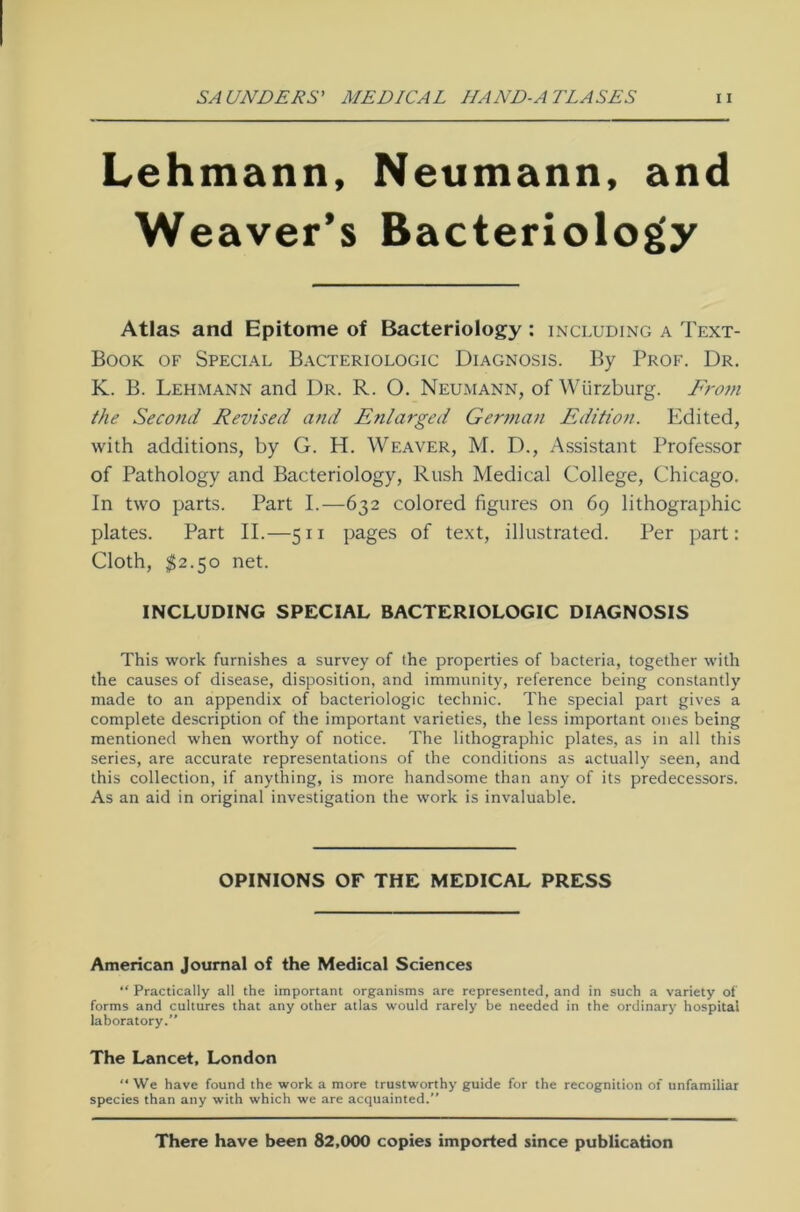 Lehmann, Neumann, and Weaver’s Bacteriology Atlas and Epitome of Bacteriology : including a Text- Book of Special Bacteriologic Diagnosis. By Prof. Dr. K. B. Lehmann and Dr. R. O. Neumann, of Würzburg. Front the Second Revised and Eni arge d German Edition. Edited, with additions, by G. H. Weaver, M. D., Assistant Professor of Pathology and Bacteriology, Rush Medical College, Chicago. In two parts. Part I.—632 colored figures on 69 lithographic plates. Part II.—511 pages of text, illustrated. Per part: Cloth, $2.50 net. INCLUDING SPECIAL BACTERIOLOGIC DIAGNOSIS This work furnishes a survey of the properties of bacteria, together with the causes of disease, disposition, and immunity, reference being constantly made to an appendix of bacteriologic technic. The special part gives a complete description of the important varieties, the less important ones being mentioned when worthy of notice. The lithographic plates, as in all this series, are accurate representations of the conditions as actually seen, and this collection, if anything, is more handsome than any of its predecessors. As an aid in original investigation the work is invaluable. OPINIONS OF THE MEDICAL PRESS American Journal of the Medical Sciences “ Practically all the important organisms are represented, and in such a variety of forms and cultures that any other atlas would rarely be needed in the ordinary hospitai laboratory.” The Lancet, London “ We have found the work a more trustworthy guide for the recognition of unfamiliar species than any with which we are acquainted.” There have been 82,000 copies imported since publication