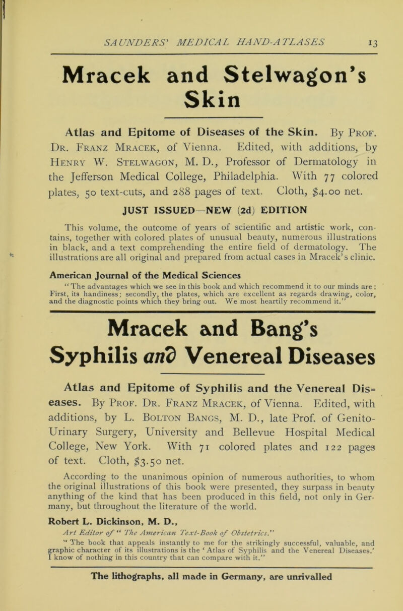 Mracek and Stelwagon’s Skin Atlas and Epitome of Diseases of the Skin. By Prof. Dr. Franz Mracek, of Vienna. Edited, with additions, by Henry W. Stelwagon, M. D., Professor of Dermatology in the Jefferson Medical College, Philadelphia. With 77 colored plates, 50 text-cuts, and 288 pages of text. Cloth, $4.00 net. JUST ISSUED—NEW (2d) EDITION This volume, the outcome of years of scientific and artistic work, con- tains, together with colored plates of unusual beauty, numerous illustrations in black, and a text comprehending the entire field of dermatology. The illustrations are all original and preparecl from actual cases in Mracek’s clinic. American Journal of the Medical Sciences “ The advantages which we see in this book and which recommend it to our minds are: First, its handiness; secondly, the plates, which are excellent as regards drawing, color, and the diagnostic points which they bring out. We most heartily recommend it. Mracek and Bang’s Syphilis and Venereal Diseases Atlas and Epitome of Syphilis and the Venereal Dis= eases. By Prof. Dr. Franz Mracek, of Vienna. Edited, with additions, by L. Bolton Bangs, M. D., late Prof, of Genito- Urinary Surgery, University and Bellevue Hospital Medical College, New York. With 71 colored plates and 122 pages of text. Cloth, $3.50 net. According to the unanimous opinion of numerous authorities, to whom the original illustrations of this book were presented, they surpass in beauty anything of the kind that has been produced in this field, not only in Ger- many, but throughout the literature of the world. Robert L. Dickinson, M. D., Art Editor of “ The American Text-Book of Obstetrics.  The book that appeals instantly to me for the strikingly successful, valuable, and graphic character of its illustrations is the ‘ Atlas of Syphilis and the Venereal Diseases.’ I know of nothing in this country that can compare with it.” The lithog'raphs, all made in Germany, are unrivalled