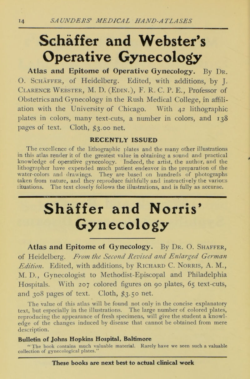 Schaffer and Webster’s Operative Gynecology Atlas and Epitome of Operative Gynecology. By Dr. O. Schaffer, of Heidelberg. Edited, with additions, by J. Clarence Webster, M. D. (Edin.), F. R. C. P. E., Professor of Obstetricsand Gynecology in the Rush Medical College, in affili- ation with the University of Chicago. With 42 lithographic plates in colors, many text-cuts, a number in colors, and 138 pages of text. Cloth, $3.00 net. RECENTLY ISSUED The excellence of the lithographic plates and the many other illustrations in this atlas render it of the greatest value in obtaining a sound and practical knowledge of operative gynecology. Indeed, the artist, the author, and the lithographer have expended much patient endeavor in the preparation of the water-colors and drawings. They are based on hundreds of photographs taken from nature, and they reproduce faithfully and instructively the variov.s situations. The text closely follows the illustrations, and is fully as accurae. Shäffer and Norris’ Gynecology Atlas and Epitome of Gynecology. By Dr. O. Shaffer, of Heidelberg. From the Second Revised and Enlarged German Edition. Edited, with additions, by Richard C. Norris, A. M., M. D., Gynecologist to Methodist-Episcopal and Philadelphia Hospitals. With 207 colored figures on 90 plates, 65 text-cuts, and 308 pages of text. Cloth, $3.50 net. The value of this atlas will be found not only in the concise explanatory text, but especially in the illustrations. The large number of colored plates, reproducing the appearance of fresh specimens, will give the Student a knowl- edge of the changes induced by disease that cannot be obtained from mere description. Bulletin of Johns Hopkins Hospital, Baltimore “ The book contains much valuable material. Rarely have we seen such a valuable Collection of gynecological plates.” These books are next best to actual clinical work