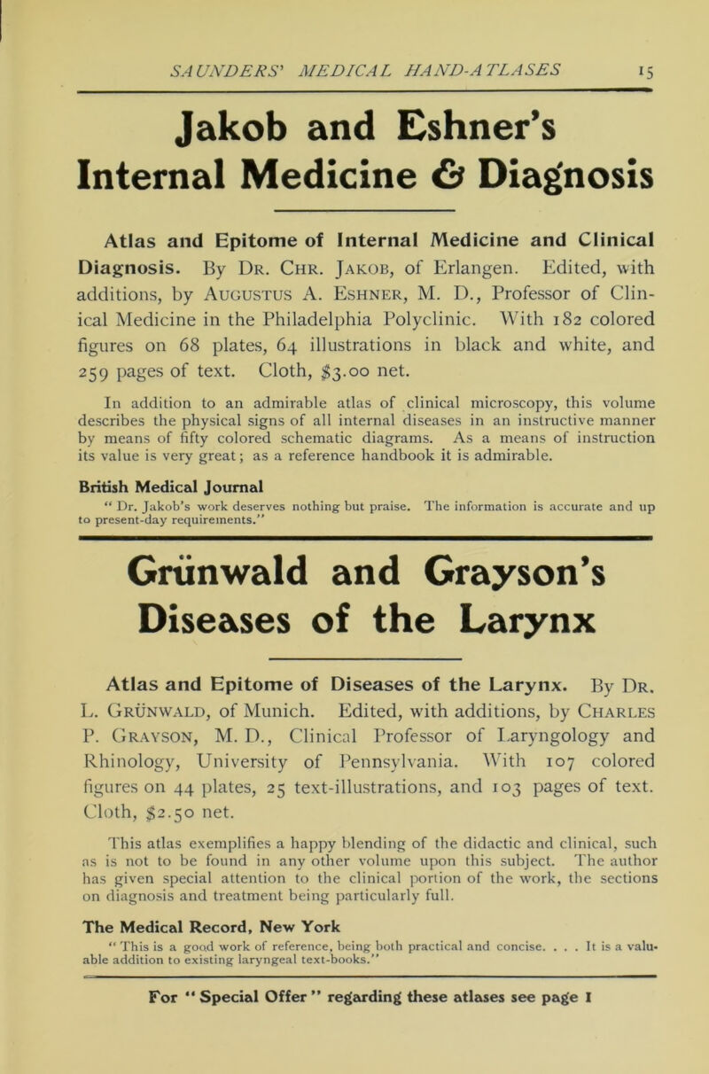 Jakob and Eshner’s Internal Medicine 6* Diagnosis Atlas and Epitome of Internal Medicine and Clinical Diagnosis. By Dr. Chr. Jakob, of Erlangen. Edited, with additions, by Augustus A. Eshner, M. D., Professor of Clin- ical Medicine in the Philadelphia Polyclinic. With 182 colored figures on 68 plates, 64 illustrations in black and white, and 259 pages of text. Cloth, $3.00 net. In addition to an admirable atlas of clinical microscopy, this volume describes the physical signs of all internal diseases in an instructive manner by means of fifty colored schematic diagrams. As a means of instruction its value is very great; as a reference handbook it is admirable. British Medical Journal “ Dr. Jakob’s work deserves nothing but praise. The Information is accurate and up to present-day requirements.” Grünwald and Grayson’s Diseases of the Larynx Atlas and Epitome of Diseases of the Larynx. By Dr. L. Grünwald, of Munich. Edited, with additions, by Charles P. Grayson, M. D., Clinical Professor of Laryngology and Rhinology, University of Pennsylvania. With 107 colored figures on 44 plates, 25 text-illustrations, and 103 pages of text. Cloth, $2.50 net. This atlas exemplifies a happy biending of the didactic and clinical, such as is not to be found in any other volume upon this subject. The autlior has given special attention to the clinical portion of the work, the sections on diagnosis and treatment being particularly full. The Medical Record, New York “ This is a good work of reference, being both practical and concise. . . . It is a valu- able addition to existing laryngeal text-books.” For “ Special Offer ” regarding these atlases see page I