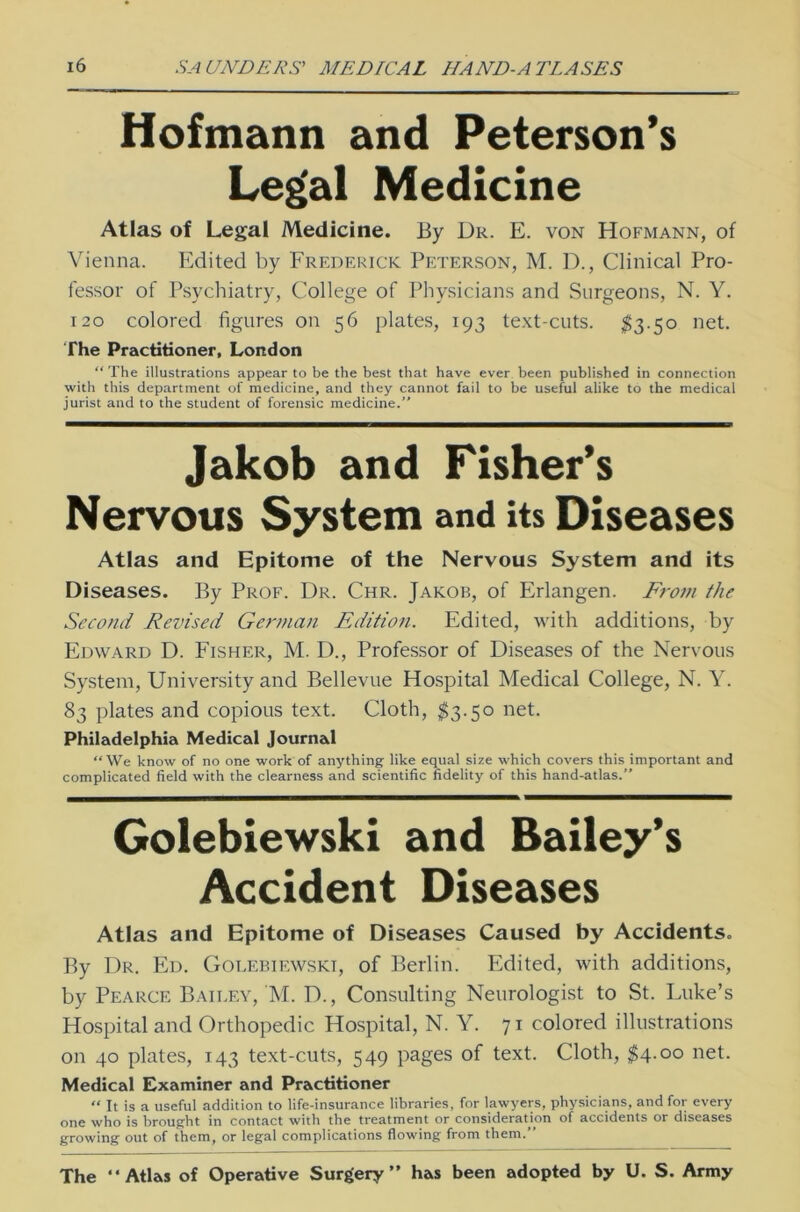 Hofmann and Peterson’s Legal Medicine Atlas of Legal Medicine. By Dr. E. von Hofmann, of Vienna. Edited by Frederick Peterson, M. D., Clinical Pro- fessor of Psychiatry, College of Physicians and Surgeons, N. Y. 120 colored figures on 56 plates, 193 text-cuts. $3.50 net. The Practitioner, London “ The illustrations appear to be the best that have ever been published in Connection with this department of medicine, and they cannot fail to be useful alike to the medical jurist and to the Student of forensic medicine.” Jakob and Fisher’s Nervous System and its Diseases Atlas and Epitome of the Nervous System and its Diseases. By Prof. Dr. Chr. Jakob, of Erlangen. From the Second Revised German Edition. Edited, with additions, by Edward D. Fisher, M. D., Professor of Diseases of the Nervous System, University and Bellevue Hospital Medical College, N. Y. 83 plates and copious text. Cloth, $3.50 net. Philadelphia Medical Journal “We know of no one work of anything like equal size which covers this important and complicated field with the clearness and scientific fidelity of this hand-atlas.” Golebiewski and Bailey’s Accident Diseases Atlas and Epitome of Diseases Caused by Accidents. By Dr. Ed. Golebiewski, of Berlin. Edited, with additions, by Pearce Baii.ev, 'M. D., Consulting Neurologist to St. Luke’s Hospital and Orthopedic Hospital, N. Y. 71 colored illustrations on 40 plates, 143 text-cuts, 549 pages of text. Cloth, $4.00 net. Medical Examiner and Practitioner “ It is a useful addition to life-insurance libraries, for lawyers, physicians, and for every one who is brought in contact with the treatment or consideraUon of accidents or diseases growing out of them, or legal complications flowing from them.” The “Atlas of Operative Surgery“ has been adopted by U. S. Army