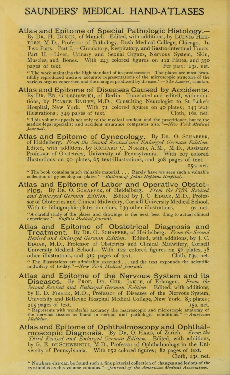 Atlas and Epitome of Special Pathologie Histology.— By Dr. H. Durck, of Munich. Edited, with additions, by Ludvig Hek- toen, M.D., Professor of Pathology, Rush Medical College, Chicago. In Two Parts. Part I.—Circulalory, Respiratory, and Gastro-intestinal Tracts. Part IT.—Liver, Urinary and Sexual Organs, Nervous System, Skin, Muscles, and Bones. With 243 colored figures on 122 Plates, and 350 pages of text. Perpart: 13s. net. “ The work maintains the high Standard of its predecessors. The plates are most beau- tifully reproduced and are accurate representations of the microscopic structure of the various organs concerned and the changes produced by disease.”—The Lancet, London. Atlas and Epitome of Diseases Caused by Accidents. By Dr. Ed. Golebiewski, of Berlin. Translated and edited, with addi- tions, by Pearce Bailey, M.D., Consulting Neurologist to St. Luke's Hospital, New York. With 71 colored figures on 40 plates; 143 text- illustrations; 549 pages of text. Cloth, 16s. net. “ This volume appeals not only to the medical Student and the practitioner, but to the medico-legal specialist and accident insurance Companies also.”—New York Medical Journal. Atlas and Epitome of Gynecology. By Dr. O. Schaffer, of Heidelberg. Front the Second Revised and Enlarged German Edition. Edited, with additions, by Richard C. Norris, A. M., M.D., Assistant Professor of Obstetrics, University of Pennsylvania. With 207 colored illustrations on 90 plates, 65 text-illustrations, and 308 pages of text. 15s. net. “ The book contains much valuable material. . . . Rarely have we seen such a valuable Collection of gynecological plates.”—Bulletin of Johns Hopkins Hospital. Atlas and Epitome of Labor and Operative Obstet- rics. By Dr. O. Schaffer, of Heidelberg. Front the Fifth Revised and Enlarged German Edition. Edited by J. C. Edgar, M.D., Profes- sor of Obstetrics and Clinical Midwifery, Cornell University Medical School. With 14 lithographic plates in colors, 139 other illustrations. 9s. net. “A careful study of the plates and drawings is the next best thing to actual clinical experience.”—Buffalo Medical Journal. Atlas and Epitome of Obstetrical Diagnosis and Treatment. By Dr. O. Schaffer, of Heidelberg. Front the Second Revised and Enlarged German Edition. Edited, with additions, by J. C. Edgar, M.D., Professor of Obstetrics and Clinical Midwifery, Cornell University Medical School. With 122 colored figures on 56 plates, 38 other illustrations, and 315 pages of text. Cloth, 13s. net. “ The illustrations are admirably executed . . . and the text expounds the scientific midwifery of to-day.”—New York Medical Journal. Atlas and Epitome of the Nervous System and its Diseases. By Prof. Dr. Chr. Jakob, of Erlangen. Front the Second Revised attd Enlarged German Edition. Edited, with additions, by E. D. Fisher, M.D., Professor of Diseases of the Nervous System, University and Bellevue Hospital Medical College, New York. 83 plates; 215 pages of text. 15 s. net. “ Represents with wonderful accuracy the macroscopic and microscopic anatomy of the nervous tissues as found in normal and pathologic conditions.”—American Medicine. Atlas and Epitome of Ophthalmoscopy and Ophthal- moscopic Diagnosis. By Dr. O. Haab, of Zürich. Front the Third Revised and Enlarged German Edition. Edited, with additions, by G. E. de Schweinitz, M.D., Professor of Ophthalmology in the Uni- versity of Pennsylvania. With 152 colored figures; 82 pages of text. Cloth, 13s. net. “ Nowhere eise can be found such a finepictorial Collection of changes and lesions of the eye-fundus as this volume contains.”—Journal of the American Medical Association.