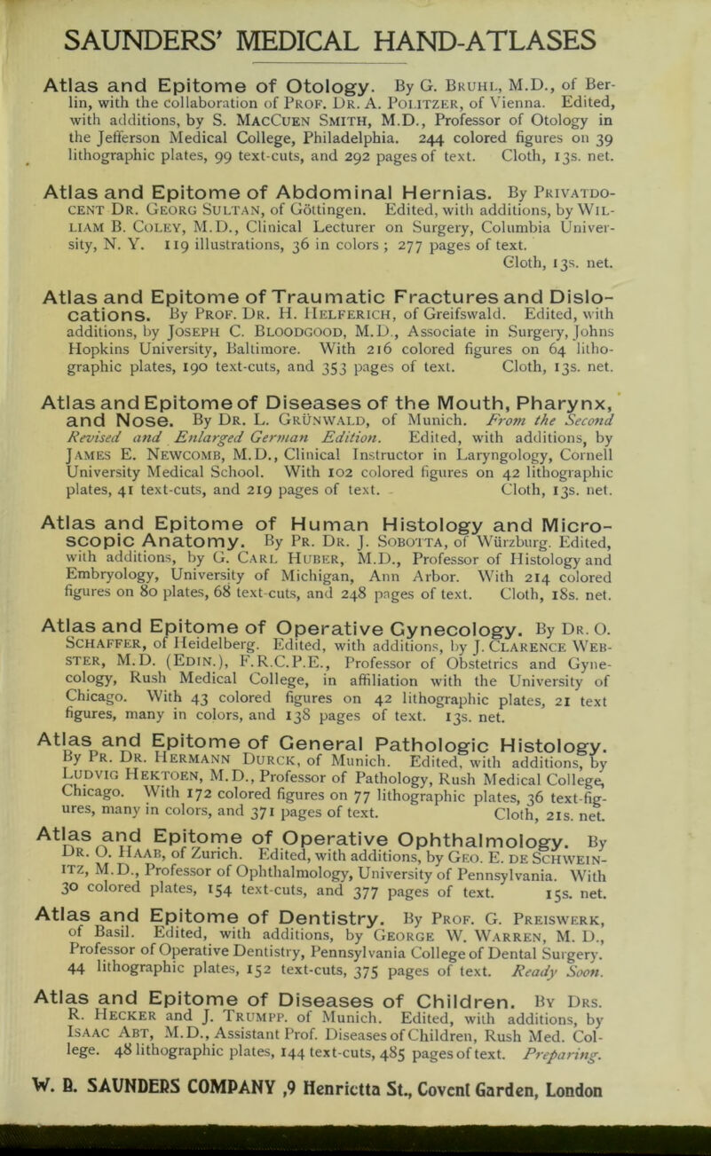 Atlas and Epitome of Otology. By G. Bruhl, M.D., of Ber- lin, with the collaboration of Prof. Dr. A. Poi.itzer, of Vienna. Edited, with additions, by S. MacCuen Smith, M.D., Professor of Otology in the Jefferson Medical College, Philadelphia. 244 colored figures on 39 lithographic plates, 99 text-cuts, and 292 pagesof text. Cloth, 13s. net. Atlas and Epitome of Abdominal Hernias. By Privatdo- cent Dr. Georg Sultan, of Göttingen. Edited, with additions, by Wil- liam B. Coley, M.D., Clinical Lecturer on Surgery, Columbia Univer- sity, N. Y. 119 illustrations, 36 in colors ; 277 pages of text. Cloth, 13s. net. Atlas and Epitome of Traumatic Fractures and Dislo- cations. By Prof. Dr. H. Helferich, of Greifswald. Edited, with additions, by Joseph C. Bloodgood, M.D., Associate in Surgery, Johns Hopkins University, Baltimore. With 216 colored figures on 64 litho- graphic plates, 190 text-cuts, and 353 pages of text. Cloth, 13s. net. Atlas and Epitome of Diseases of the Mouth, Pharynx, and Nose. By Dr. L. Grünwald, of Munich. From the Second Revised and Enlarged German Edition. Edited, with additions, by James E. Newcomb, M.D., Clinical Instructor in Laryngology, Cornell University Medical School. With 102 colored figures on 42 lithographic plates, 41 text-cuts, and 219 pages of text. - Cloth, 13s. net. Atlas and Epitome of Human Histology and Micro- scopic Anatomy. By Pr. Dr. J. Sobotta, of Würzburg. Edited, with additions, by G. Carl Huber, M.D., Professor of Histology and Embryology, University of Michigan, Ann Arbor. With 214 colored figures on 80 plates, 68 text-cuts, and 248 pages of text. Cloth, 18s. net. Atlas and Epitome of Operative Gynecology. By Dr. o. Schaffer, of Heidelberg. Edited, with additions, by J. Clarence Web- ster, M.D. (Edin.), F.R.C.P.E., Professor of Obstetrics and Gyne- cology, Rush Medical College, in affiliation with the University of Chicago. With 43 colored figures on 42 lithographic plates, 21 text figures, many in colors, and 138 pages of text. 13s. net. f-Pitome of General Pathologie Histology. oy Pr. Dr. Hermann Durck, of Munich. Edited, with additions, by Ludvig Hektoen, M.D., Professor of Pathology, Rush Medical College, Chicago. With 172 colored figures on 77 lithographic plates, 36 text-fig- ures, many in colors, and 371 pages of text. Cloth, 21s. net. Atlas and Epitome of Operative Ophthalmology. By Dr. (J. Haab, of Zürich. Edited, with additions, by Geo. E. de Schwein- itz, M.D., Professor of Ophthalmology, University of Pennsylvania. With 30 colored plates, 154 text-cuts, and 377 pages of text. 15s. net. Atlas and Epitome of Dentistry. By Prof. G. Preiswerk, of Basil. Edited, with additions, by George W. Warren, M. D., Professor of Operative Dentistry, Pennsylvania College of Dental Surgery. 44 lithographic plates, 152 text-cuts, 375 pages of text. Ready Soon. Atlas and Epitome of Diseases of Children. By Drs. R. Hecker and J. Trumpp. of Munich. Edited, with additions, by Isaac Abt, M.D., Assistant Prof. Diseases of Children, Rush Med. Col- lege. 48 lithographic plates, 144 text-cuts, 485 pagesof text. Preparing.
