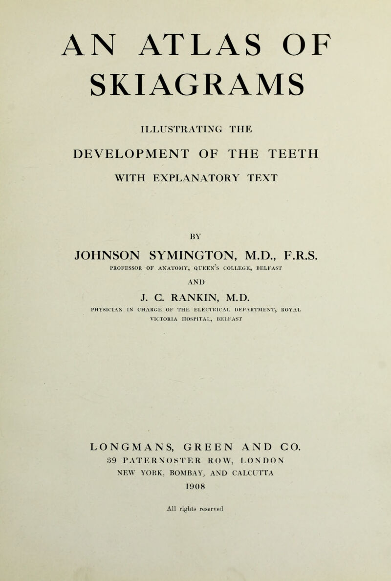 SKIAGRAMS ILLUSTRATING THE DEVELOPMENT OF THE TEETH WITH EXPLANATORY TEXT BY JOHNSON SYMINGTON, M.D., F.R.S. PROFESSOR OF ANATOMY, QUEEN’S COLLEGE, BELFAST AND J. G. RANKIN, M.D. PHYSICIAN IN CHARGE OF THE ELECTRICAL DEPARTMENT, ROYAL VICTORIA HOSPITAL, BELFAST LONGMANS, GREEN AND GO. 39 PATERNOSTER ROW, LONDON NEW YORK, BOMBAY, AND CALCUTTA 1908