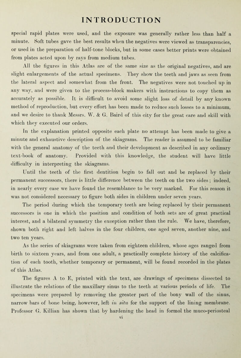 special rapid plates were used, and the exposure was generally rather less than half a minute. Soft tubes gave the best results when the negatives were viewed as transparencies, or used in the preparation of half-tone blocks, but in some cases better prints were obtained from plates acted upon by rays from medium tubes. All the figures in this Atlas are of the same size as the original negatives, and are slight enlargements of the actual specimens. They show the teeth and jaws as seen from the lateral aspect and somewhat from the front. The negatives were not touched up in any way, and were given to the process-block makers with instructions to copy them as accurately as possible. It is difficult to avoid some slight loss of detail by any known method of reproduction, but every effort has been made to reduce such losses to a minimum, and we desire to thank Messrs. W. & G. Baird of this city for the great care and skill with which they executed our orders. In the explanation printed opposite each plate no attempt has been made to give a minute and exhaustive description of the skiagrams. The reader is assumed to be familiar with the general anatomy of the teeth and their development as described in any ordinary text-book of anatomy. Provided with this knowledge, the student will have little difficulty in interpreting the skiagrams. Until the teeth of the first dentition begin to fall out and be replaced by their permanent successors, there is little difference between the teeth on the two sides; indeed, in nearly every case we have found the resemblance to be very marked. For this reason it was not considered necessary to figure both sides in children under seven years. The period during which the temporary teeth are being replaced by their permanent successors is one in which the position and condition of both sets are of great practical interest, and a bilateral symmetry the exception rather than the rule. We have, therefore, shown both right and left halves in the four children, one aged seven, another nine, and two ten years. As the series of skiagrams were taken from eighteen children, whose ages ranged from birth to sixteen years, and from one adult, a practically complete history of the calcifica- tion of each tooth, whether temporary or permanent, will be found recorded in the plates of this Atlas. The figures A to E, printed with the text, are drawings of specimens dissected to illustrate the relations of the maxillary sinus to the teeth at various periods of life. The specimens were prepared by removing the greater part of the bony wall of the sinus, narrow bars of bone being, however, left in situ for the support of the lining membrane. Professor G. Killian has shown that by hardening the head in formol the muco-periosteal