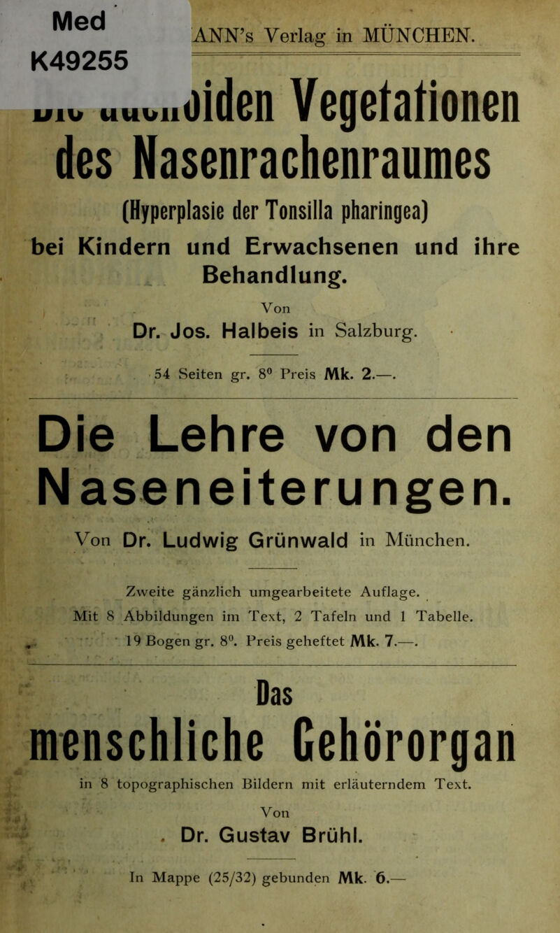 ANN’s Verlag in MÜNCHEN. K49255 U1U UUbll oiden Vegetationen des Nasenrachenraumes (Hyperplasie der Tonsilla pharingea) bei Kindern und Erwachsenen und ihre Behandlung. Von Dr. Jos. Halbeis in Salzburg. 54 Seiten gr. 8° Preis Mk. 2.—. Die Lehre von den Naseneiterungen. Von Dr. Ludwig Grünwald in München. Zweite gänzlich umgearbeitete Auflage. Mit 8 Abbildungen im Text, 2 Tafeln und 1 Tabelle. ‘ 19 Bogen gr. 8°. Preis geheftet Mk. 7.—. Das menschliche Gehörorgan in 8 topographischen Bildern mit erläuterndem Text. Von Dr. Gustav Brühl. In Mappe (25/32) gebunden Mk. 6.—