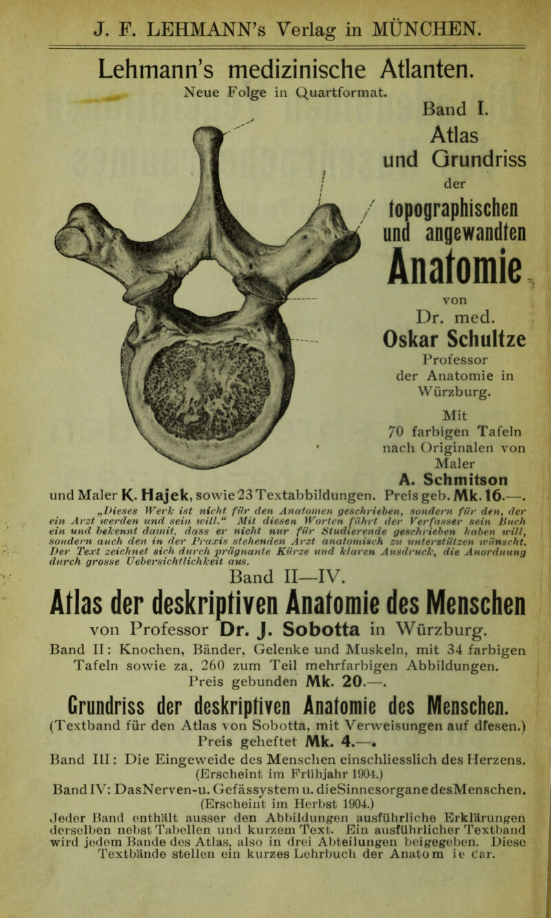 J. F. LEHMANN’s Verlag in MÜNCHEN. Lehmann’s medizinische Atlanten. Neue Folge in Quartformat. Band I. Atlas und Grundriss der topographischen und angewandten Anatomie von Dr. med. Oskar Schultze Professor der Anatomie in Würzburg. Mit 70 farbigen Tafeln nach Originalen von Maler A. Schmitson und Maler K- Hajek, sowie 23 Textabbildungen. Preis geb. Mk. 16.—. „Dieses Werk ist nicht für den Anatomen geschrieben, sondern für den, der ein Arzt werden und sein will“ Mit diesen Worten führt der Verfasser sein Buch ein und bekennt damit, dass er nicht nur für Studierende geschrieben haben will, sondern auch den in der Praxis stehenden Arzt anatomisch zu unterstützen wünscht. Der Text zeichnet sich durch prägnante Kürze und klaren Ausdruck, die Anordnung durch grosse Uebersichtlichkeit aus. Band II—IV. Atlas der deskriptiven Anatomie des Menschen von Professor Dr. J. Sobotta in Würzburg. Band II: Knochen, Bänder, Gelenke und Muskeln, mit 34 farbigen Tafeln sowie za. 260 zum Teil mehrfarbigen Abbildungen. Preis gebunden Mk. 20.—. Grundriss der deskriptiven Anatomie des Menschen. (Textband für den Atlas von Sobotta, mit Verweisungen auf dfesen.) Preis geheftet Mk. 4.—• Band III: Die Eingeweide des Menschen einschliesslich des Herzens. (Erscheint im Frühjahr 1904.) Band IV: DasNerven-u. Gefässystem u. dieSinnesorganedesMenschen. (Erscheint im Herbst 1904.) Jeder Band enthält ausser den Abbildungen ausführliche Erklärungen derselben nebst Tabellen und kurzem Text. Ein ausführlicher Textband wird jedem Bande des Atlas, also in drei Abteilungen beigegeben. Diese Textbände stellen ein kurzes Lehrbuch der Anatom ie c'ar.