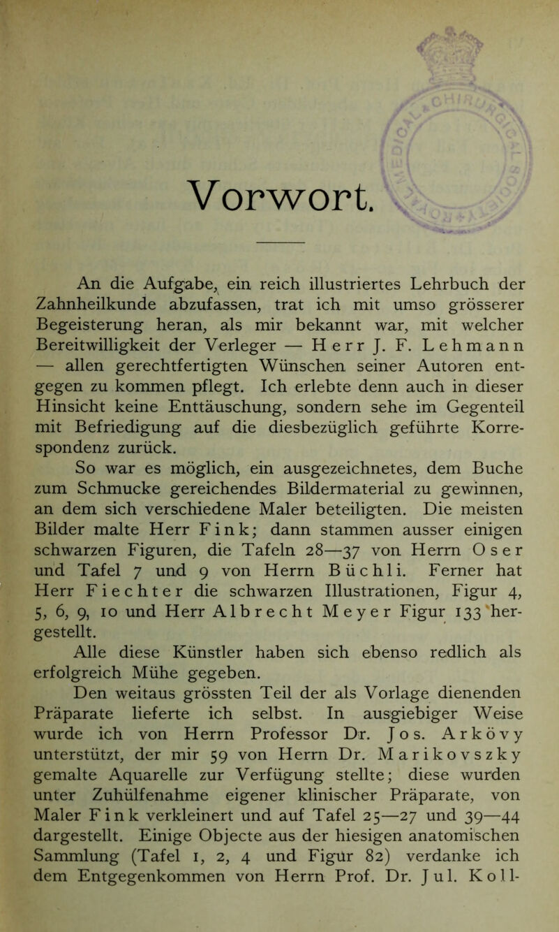 Vorwort An die Aufgabe, ein reich illustriertes Lehrbuch der Zahnheilkunde abzufassen, trat ich mit umso grösserer Begeisterung heran, als mir bekannt war, mit welcher Bereitwilligkeit der Verleger — HerrJ. F. Lehmann — allen gerechtfertigten Wünschen seiner Autoren ent- gegen zu kommen pflegt. Ich erlebte denn auch in dieser Hinsicht keine Enttäuschung, sondern sehe im Gegenteil mit Befriedigung auf die diesbezüglich geführte Korre- spondenz zurück. So war es möglich, ein ausgezeichnetes, dem Buche zum Schmucke gereichendes Bildermaterial zu gewinnen, an dem sich verschiedene Maler beteiligten. Die meisten Bilder malte Herr Fink; dann stammen ausser einigen schwarzen Figuren, die Tafeln 28—37 von Herrn O s e r und Tafel 7 und 9 von Herrn Büchli. Ferner hat Herr Fi echt er die schwarzen Illustrationen, Figur 4, 5, 6, 9, 10 und Herr Albrecht Meyer Figur 133'her- gestellt. Alle diese Künstler haben sich ebenso redlich als erfolgreich Mühe gegeben. Den weitaus grössten Teil der als Vorlage dienenden Präparate lieferte ich selbst. In ausgiebiger Weise wurde ich von Herrn Professor Dr. Jos. Arkövy unterstützt, der mir 59 von Herrn Dr. Marikovszky gemalte Aquarelle zur Verfügung stellte; diese wurden unter Zuhülfenahme eigener klinischer Präparate, von Maler Fink verkleinert und auf Tafel 25—27 und 39—44 dargestellt. Einige Objecte aus der hiesigen anatomischen Sammlung (Tafel 1, 2, 4 und Figur 82) verdanke ich dem Entgegenkommen von Herrn Prof. Dr. Jul. K o 11-