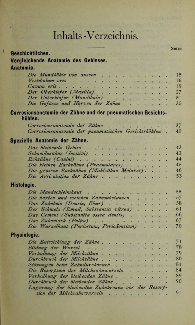 Inhalts -V erzeichnis. Seite Geschichtliches. Vergleichende Anatomie des Gebisses. Anatomie. Die Mundhöhle von aussen 15 Vestibulum oris 16 Cavum oris 19 Der Oberkiefer (Maxilla) 2 7 Der Unterkiefer (Mandibula) 31 Die Gefässe und Nerven der Zähne 35 Corrosionsanatomie der Zähne und der pneumatischen Gesichts- höhlen. Corrosionsanatomie der Zähne 3/ Corrosionsanatomie der pneumatischen Gesichtshöhlen . 40 Spezielle Anatomie der Zähne. Das bleibende Gebiss 43 Schneidezähne (Incisivi) 43 Eckzähne (Canini) 44 Die kleitien Backzähne (Praemolares) 45 Die grossen Backzähne (Mahlzähne Molares) .... 46 Die Articulation der Zähne 53 Histologie. Die Mundschleimhaut 55 Die harten und weichen Zahnsubstanzen 57 Das Zahnbein (Dentin, Ebur) 58 Der Schmelz (Email, Substantia vitrea) 61 Das Cement (Substantia ossea dentis) 66 Das Zahnmark (Pulpa) 67 Die Wurzelhaut (Per io st um, Periodontium) .... 70 Physiologie. Die Entwicklung der Zähne 71 Bildung der Wurzel 78 Verkalkung der Milchzähne 70 Durchbruch der Milchzähne 80 Störungen beim Zahndurchbruch 81 Die Resorption der Milchzahnwurzeln 84 Verkalkung der bleibenden Zähne 89 Durchbruch der bleibenden Zähne 90 Lagerung der bleibenden Zahnkronen vor der Resorp-