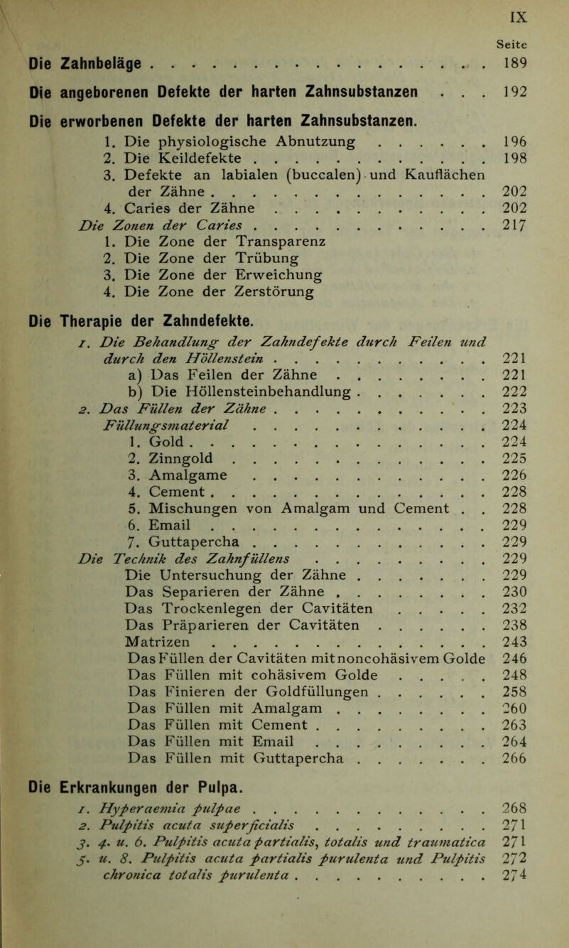 Seite Die Zahnbeläge 189 Die angeborenen Defekte der harten Zahnsubstanzen . . 192 Die erworbenen Defekte der harten Zahnsubstanzen. 1. Die physiologische Abnutzung 196 2. Die Keildefekte 198 3. Defekte an labialen (buccalen) und Kauflächen der Zähne 202 4. Caries der Zähne 202 Die Zonen der Caries 217 1. Die Zone der Transparenz 2. Die Zone der Trübung 3. Die Zone der Erweichung 4. Die Zone der Zerstörung Die Therapie der Zahndefekte. 1. Die Behandlung der Zakndefekte dtcrch Feilen und durch den Höllenstein 221 a) Das Feilen der Zähne 221 b) Die Höllensteinbehandlung 222 2. Das Füllen der Zähne 223 Füllungsmaterial 224 1. Gold 224 2. Zinngold 225 3. Amalgame 226 4. Cement 228 5. Mischungen von Amalgam und Cement . . 228 6. Email 229 7. Guttapercha 229 Die Technik des Zahnfüllens 229 Die Untersuchung der Zähne 229 Das Separieren der Zähne 230 Das Trockenlegen der Cavitäten 232 Das Präparieren der Cavitäten 238 Matrizen 243 Das Füllen der Cavitäten mitnoncohäsivem Golde 246 Das Füllen mit cohäsivem Golde ..... 248 Das Finieren der Goldfüllungen 258 Das Füllen mit Amalgam 260 Das Füllen mit Cement 263 Das Füllen mit Email 264 Das Füllen mit Guttapercha 266 Die Erkrankungen der Pulpa. 1. Hyperaemia pulpae 268 2. Pulpitis acuta superficialis 271 j. 4. u. 6. Pulpitis acuta partialis, totalis und traumatica 271 j. u. 8. Pulpitis acuta partialis purulenta und Pulpitis Ti 2 chronica totalis purulenta 27 4