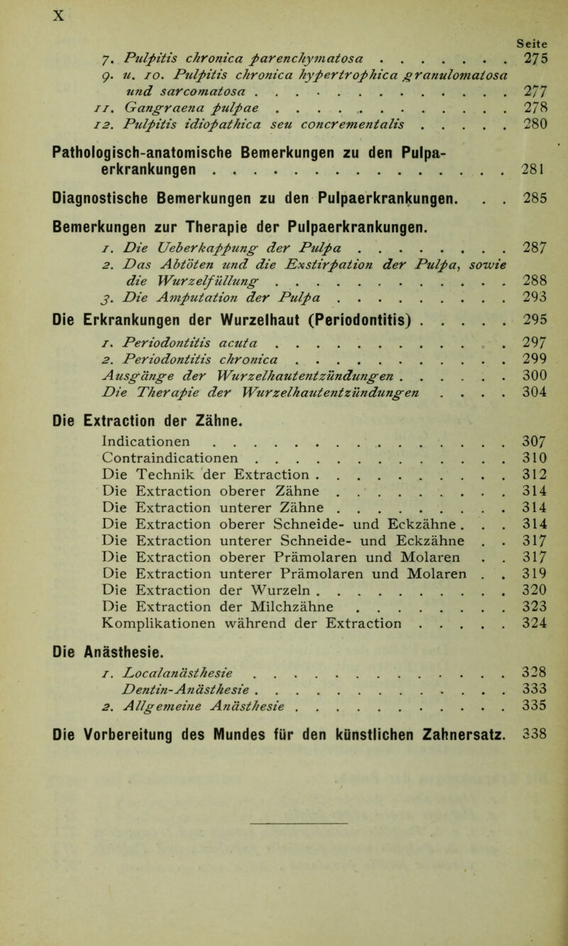 Seite 7. Pulpitis chronica parenchymatosa 275 9. u. 10. Pulpitis chronica hypertrophica granulomatosa und sarcomatosa 2/7 11. Gangraena pulpae 278 12. Pulpitis idiopathica seu concrementalis 280 Pathologisch-anatomische Bemerkungen zu den Pulpa- erkrankungen 281 Diagnostische Bemerkungen zu den Pulpaerkrankungen. . . 285 Bemerkungen zur Therapie der Pulpaerkrankungen. 1. Die Ueberkappung der Pulpa 287 2. Das Abtöten und die Exstirpation der Pulpa, sowie die Wurzelfüllung 288 j>. Die Amputation der Pulpa 293 Die Erkrankungen der Wurzelhaut (Periodontitis) 295 1. Periodontitis acuta .297 2. Periodontitis chronica 299 Ausgänge der Wurzelhautentzündungen 300 Die Therapie der Wurzelhautentzündungen .... 304 Die Extraction der Zähne. Indicationen 307 Contraindicationen 310 Die Technik der Extraction 312 Die Extraction oberer Zähne 314 Die Extraction unterer Zähne 314 Die Extraction oberer Schneide- und Eckzähne. . . 314 Die Extraction unterer Schneide- und Eckzähne . . 317 Die Extraction oberer Prämolaren und Molaren . . 317 Die Extraction unterer Prämolaren und Molaren . . 319 Die Extraction der Wurzeln 320 Die Extraction der Milchzähne 323 Komplikationen während der Extraction 324 Die Anästhesie. 1. Localanästhesie ....328 Dentin-Anästhesie 333 2. Allgemeitie Anästhesie 335 Die Vorbereitung des Mundes für den künstlichen Zahnersatz. 338