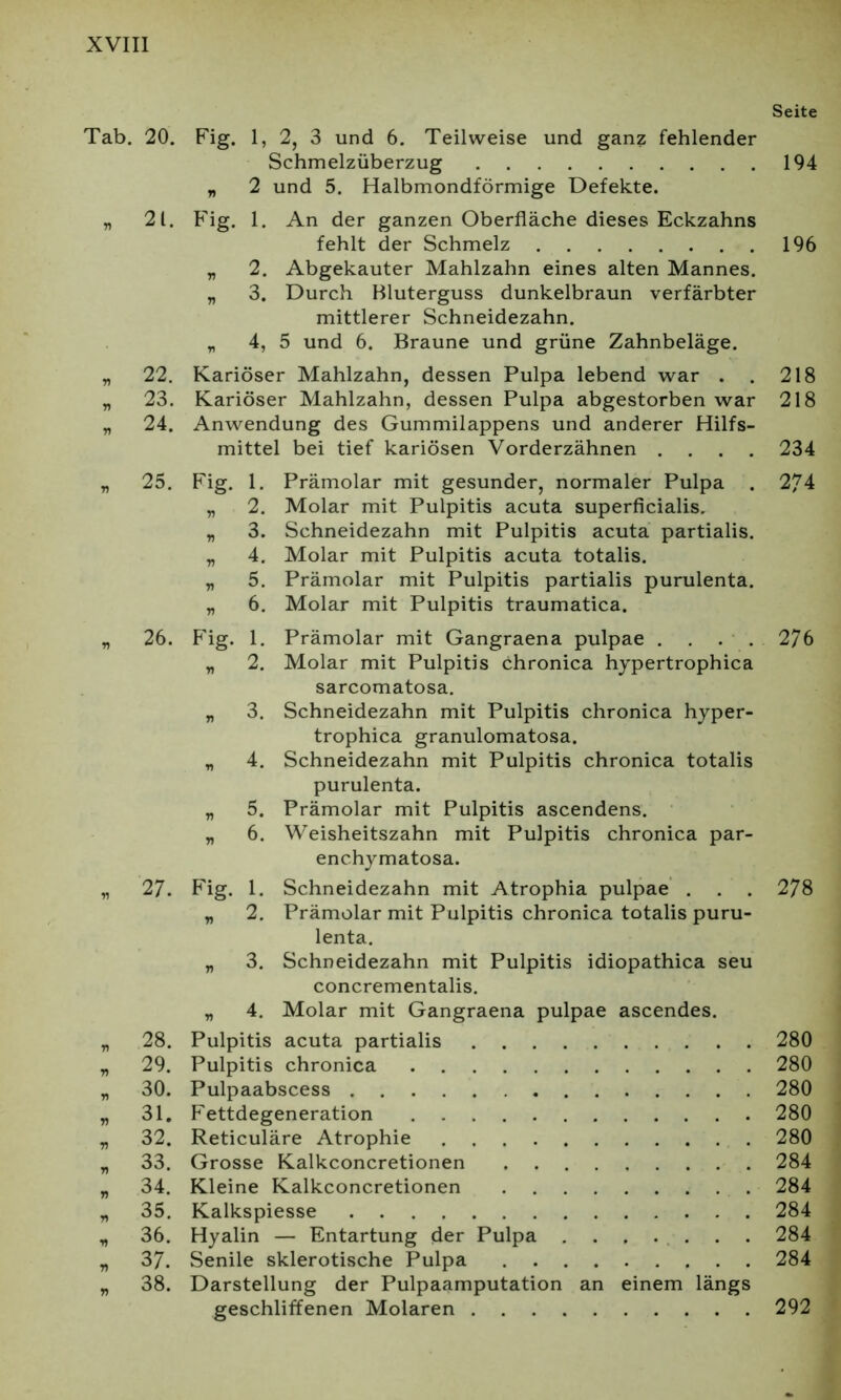 Tab. 20. „ 21. „ 23. „ 24. » 25. „ 26. * 27. * 28. „ 29. „ 30. 71 31. » 32. * 33. „ 34. „ 35. , 36. * 37. » 38. Seite Fig. 1, 2, 3 und 6. Teilweise und ganz fehlender Schmelzüberzug 194 „ 2 und 5. Halbmondförmige Defekte. Fig. 1. An der ganzen Oberfläche dieses Eckzahns fehlt der Schmelz 196 „ 2. Abgekauter Mahlzahn eines alten Mannes. „ 3. Durch Bluterguss dunkelbraun verfärbter mittlerer Schneidezahn. „ 4, 5 und 6. Braune und grüne Zahnbeläge. Kariöser Mahlzahn, dessen Pulpa lebend war . . 218 Kariöser Mahlzahn, dessen Pulpa abgestorben war 218 Anwendung des Gummilappens und anderer Hilfs- mittel bei tief kariösen Vorderzähnen .... 234 Fig. 1. Prämolar mit gesunder, normaler Pulpa . 274 „ 2. Molar mit Pulpitis acuta superficialis. „ 3. Schneidezahn mit Pulpitis acuta partialis. „ 4. Molar mit Pulpitis acuta totalis. „ 5. Prämolar mit Pulpitis partialis purulenta. „ 6. Molar mit Pulpitis traumatica. Fig. 1. Prämolar mit Gangraena pulpae . . . . 276 „ 2. Molar mit Pulpitis chronica hypertrophica sarcomatosa. „ 3. Schneidezahn mit Pulpitis chronica hyper- trophica granulomatosa. „ 4. Schneidezahn mit Pulpitis chronica totalis purulenta. „ 5. Prämolar mit Pulpitis ascendens. „ 6. Weisheitszahn mit Pulpitis chronica par- enchymatosa. Fig. 1. Schneidezahn mit Atrophia pulpae . . . 278 „ 2. Prämolar mit Pulpitis chronica totalis puru- lenta. „ 3. Schneidezahn mit Pulpitis idiopathica seu concrementalis. „ 4. Molar mit Gangraena pulpae ascendes. Pulpitis acuta partialis 280 Pulpitis chronica 280 Pulpaabscess 280 Fettdegeneration 280 Reticuläre Atrophie 280 Grosse Kalkconcretionen 284 Kleine Kalkconcretionen 284 Kalkspiesse 284 Hyalin — Entartung der Pulpa 284 Senile sklerotische Pulpa 284 Darstellung der Pulpaamputation an einem längs geschliffenen Molaren 292