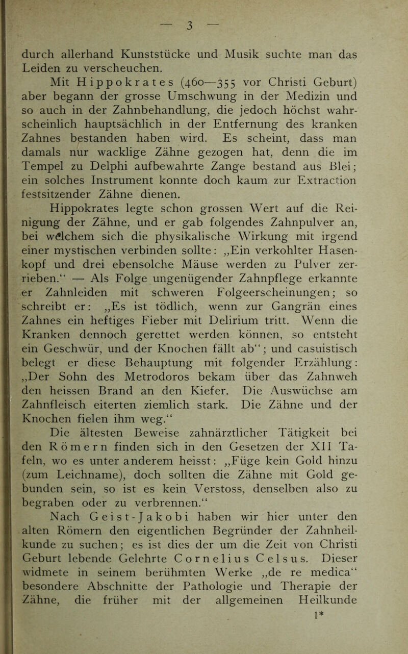 durch allerhand Kunststücke und Musik suchte man das Leiden zu verscheuchen. Mit Hippokrates (460—355 vor Christi Geburt) aber begann der grosse Umschwung in der Medizin und so auch in der Zahnbehandlung, die jedoch höchst wahr- scheinlich hauptsächlich in der Entfernung des kranken Zahnes bestanden haben wird. Es scheint, dass man damals nur wacklige Zähne gezogen hat, denn die im Tempel zu Delphi aufbewahrte Zange bestand aus Blei; ein solches Instrument konnte doch kaum zur Extraction festsitzender Zähne dienen. Hippokrates legte schon grossen Wert auf die Rei- nigung der Zähne, und er gab folgendes Zahnpulver an, bei welchem sich die physikalische Wirkung mit irgend einer mystischen verbinden sollte: „Ein verkohlter Hasen- kopf und drei ebensolche Mäuse werden zu Pulver zer- rieben.“ — Als Folge ungenügender Zahnpflege erkannte er Zahnleiden mit schweren Folgeerscheinungen; so schreibt er: „Es ist tödlich, wenn zur Gangrän eines Zahnes ein heftiges Fieber mit Delirium tritt. Wenn die Kranken dennoch gerettet werden können, so entsteht ein Geschwür, und der Knochen fällt ab“; und casuistisch belegt er diese Behauptung mit folgender Erzählung : „Der Sohn des Metrodoros bekam über das Zahnweh den heissen Brand an den Kiefer. Die Auswüchse am Zahnfleisch eiterten ziemlich stark. Die Zähne und der Knochen fielen ihm weg.“ Die ältesten Beweise zahnärztlicher Tätigkeit bei den Römern finden sich in den Gesetzen der XII Ta- feln, wo es unter anderem heisst: „Füge kein Gold hinzu (zum Leichname), doch sollten die Zähne mit Gold ge- bunden sein, so ist es kein Verstoss, denselben also zu begraben oder zu verbrennen.“ Nach Geist-Jakobi haben wir hier unter den alten Römern den eigentlichen Begründer der Zahnheil- kunde zu suchen; es ist dies der um die Zeit von Christi Geburt lebende Gelehrte Cornelius Celsus. Dieser widmete in seinem berühmten Werke „de re medica“ besondere Abschnitte der Pathologie und Therapie der Zähne, die früher mit der allgemeinen Heilkunde 1*