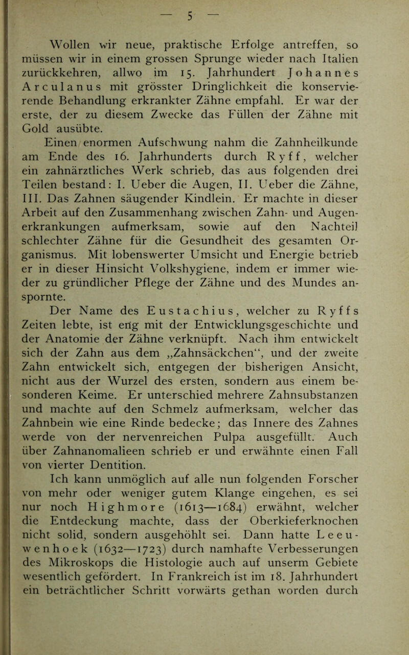 Wollen wir neue, praktische Erfolge antreffen, so müssen wir in einem grossen Sprunge wieder nach Italien zurückkehren, all wo im 15. Jahrhundert Johannes Arculanus mit grösster Dringlichkeit die konservie- rende Behandlung erkrankter Zähne empfahl. Er war der erste, der zu diesem Zwecke das Füllen der Zähne mit Gold ausübte. Einen enormen Aufschwung nahm die Zahnheilkunde am Ende des 16. Jahrhunderts durch Ryff, welcher ein zahnärztliches Werk schrieb, das aus folgenden drei Teilen bestand: I. Ueber die Augen, II. Ueber die Zähne, III. Das Zahnen säugender Kindlein. Er machte in dieser Arbeit auf den Zusammenhang zwischen Zahn- und Augen- erkrankungen aufmerksam, sowie auf den Nachteil schlechter Zähne für die Gesundheit des gesamten Or- ganismus. Mit lobenswerter Umsicht und Energie betrieb er in dieser Hinsicht Volkshygiene, indem er immer wie- der zu gründlicher Pflege der Zähne und des Mundes an- spornte. Der Name des Eustachius, welcher zu Ryffs Zeiten lebte, ist ertg mit der Entwicklungsgeschichte und der Anatomie der Zähne verknüpft. Nach ihm entwickelt sich der Zahn aus dem „Zahnsäckchen“, und der zweite Zahn entwickelt sich, entgegen der bisherigen Ansicht, nicht aus der Wurzel des ersten, sondern aus einem be- sonderen Keime. Er unterschied mehrere Zahnsubstanzen und machte auf den Schmelz aufmerksam, welcher das Zahnbein wie eine Rinde bedecke; das Innere des Zahnes werde von der nervenreichen Pulpa ausgefüllt. Auch über Zahnanomalieen schrieb er und erwähnte einen Fall von vierter Dentition. Ich kann unmöglich auf alle nun folgenden Forscher von mehr oder weniger gutem Klange eingehen, es sei nur noch Highmore (1613—1684) erwähnt, welcher die Entdeckung machte, dass der Oberkieferknochen nicht solid, sondern ausgehöhlt sei. Dann hatte Leeu- wenhoek (1632—1723) durch namhafte Verbesserungen des Mikroskops die Histologie auch auf unserm Gebiete wesentlich gefördert. In Frankreich ist im 18. Jahrhundert ein beträchtlicher Schritt vorwärts gethan worden durch