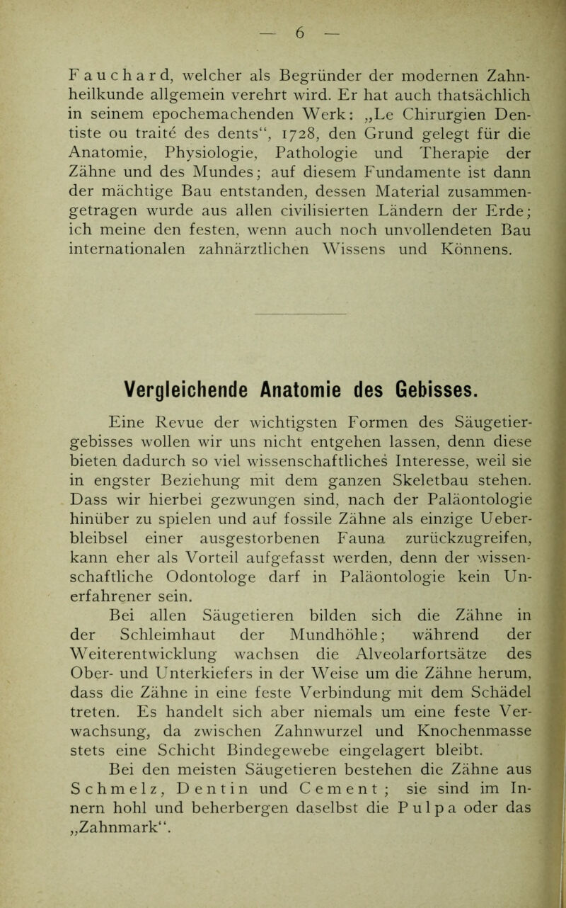 F auchard, welcher als Begründer der modernen Zahn- heilkunde allgemein verehrt wird. Er hat auch thatsächlich in seinem epochemachenden Werk: „Le Chirurgien Den- tiste ou traite des dents“, 1728, den Grund gelegt für die Anatomie, Physiologie, Pathologie und Therapie der Zähne und des Mundes; auf diesem Fundamente ist dann der mächtige Bau entstanden, dessen Material zusammen- getragen wurde aus allen civilisierten Ländern der Erde; ich meine den festen, wenn auch noch unvollendeten Bau internationalen zahnärztlichen Wissens und Könnens. Vergleichende Anatomie des Gebisses. Eine Revue der wichtigsten Formen des Säugetier- gebisses wollen wir uns nicht entgehen lassen, denn diese bieten dadurch so viel wissenschaftliches Interesse, weil sie in engster Beziehung mit dem ganzen Skeletbau stehen. Dass wir hierbei gezwungen sind, nach der Paläontologie hinüber zu spielen und auf fossile Zähne als einzige Ueber- bleibsel einer ausgestorbenen Fauna zurückzugreifen, kann eher als Vorteil auf gefasst werden, denn der wissen- schaftliche Odontologe darf in Paläontologie kein Un- i erfahrener sein. Bei allen Säugetieren bilden sich die Zähne in der Schleimhaut der Mundhöhle; während der Weiterentwicklung wachsen die Alveolarfortsätze des Ober- und Unterkiefers in der Weise um die Zähne herum, dass die Zähne in eine feste Verbindung mit dem Schädel treten. Es handelt sich aber niemals um eine feste Ver- wachsung, da zwischen Zahnwurzel und Knochenmasse stets eine Schicht Bindegewebe eingelagert bleibt. Bei den meisten Säugetieren bestehen die Zähne aus Schmelz, Dentin und C e m e n t ; sie sind im In- nern hohl und beherbergen daselbst die Pulpa oder das „Zahnmark“.