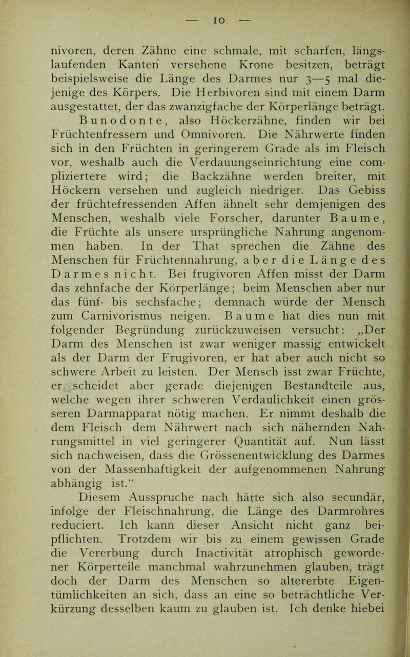 IO nivoren, deren Zähne eine schmale, mit scharfen, längs- laufenden Kanten versehene Krone besitzen, beträgt beispielsweise die Länge des Darmes nur 3—5 mal die- jenige des Körpers. Die Herbivoren sind mit einem Darm ausgestattet, der das zwanzigfache der Körperlänge beträgt. Bunodonte, also Höckerzähne, finden wir bei Früchtenfressern und Omnivoren. Die Nährwerte finden sich in den Früchten in geringerem Grade als im Fleisch vor, weshalb auch die Verdauungseinrichtung eine com- pliziertere wird; die Backzähne werden breiter, mit Höckern versehen und zugleich niedriger. Das Gebiss der früchtefressenden Affen ähnelt sehr demjenigen des Menschen, weshalb viele Forscher, darunter Baume, die Früchte als unsere ursprüngliche Nahrung angenom- men haben. In der That sprechen die Zähne des Menschen für Früchtennahrung, aber die Länge des Darmes nicht. Bei frugivoren Affen misst der Darm das zehnfache der Körperlänge; beim Menschen aber nur das fünf- bis sechsfache; demnach würde der Mensch zum Carnivorismus neigen. Baume hat dies nun mit folgender Begründung zurückzuweisen versucht: „Der Darm des Menschen ist zwar weniger massig entwickelt als der Darm der Frugivoren, er hat aber auch nicht so schwere Arbeit zu leisten. Der Mensch isst zwar Früchte, er scheidet aber gerade diejenigen Bestandteile aus, welche wegen ihrer schweren Verdaulichkeit einen grös- seren Darmapparat nötig machen. Er nimmt deshalb die dem Fleisch dem Nährwert nach sich nähernden Nah- rungsmittel in viel geringerer Quantität auf. Nun lässt sich nachweisen, dass die Grössenentwicklung des Darmes von der Massenhaftigkeit der aufgenommenen Nahrung abhängig ist.“ Diesem Ausspruche nach hätte sich also secundär, infolge der Fleischnahrung, die Länge des Darmrohres reduciert. Ich kann dieser Ansicht nicht ganz bei- pflichten. Trotzdem wir bis zu einem gewissen Grade die Vererbung durch Inactivität atrophisch geworde- ner Körperteile manchmal wahrzunehmen glauben, trägt doch der Darm des Menschen so altererbte Eigen- tümlichkeiten an sich, dass an eine so beträchtliche Ver- kürzung desselben kaum zu glauben ist. Ich denke hiebei