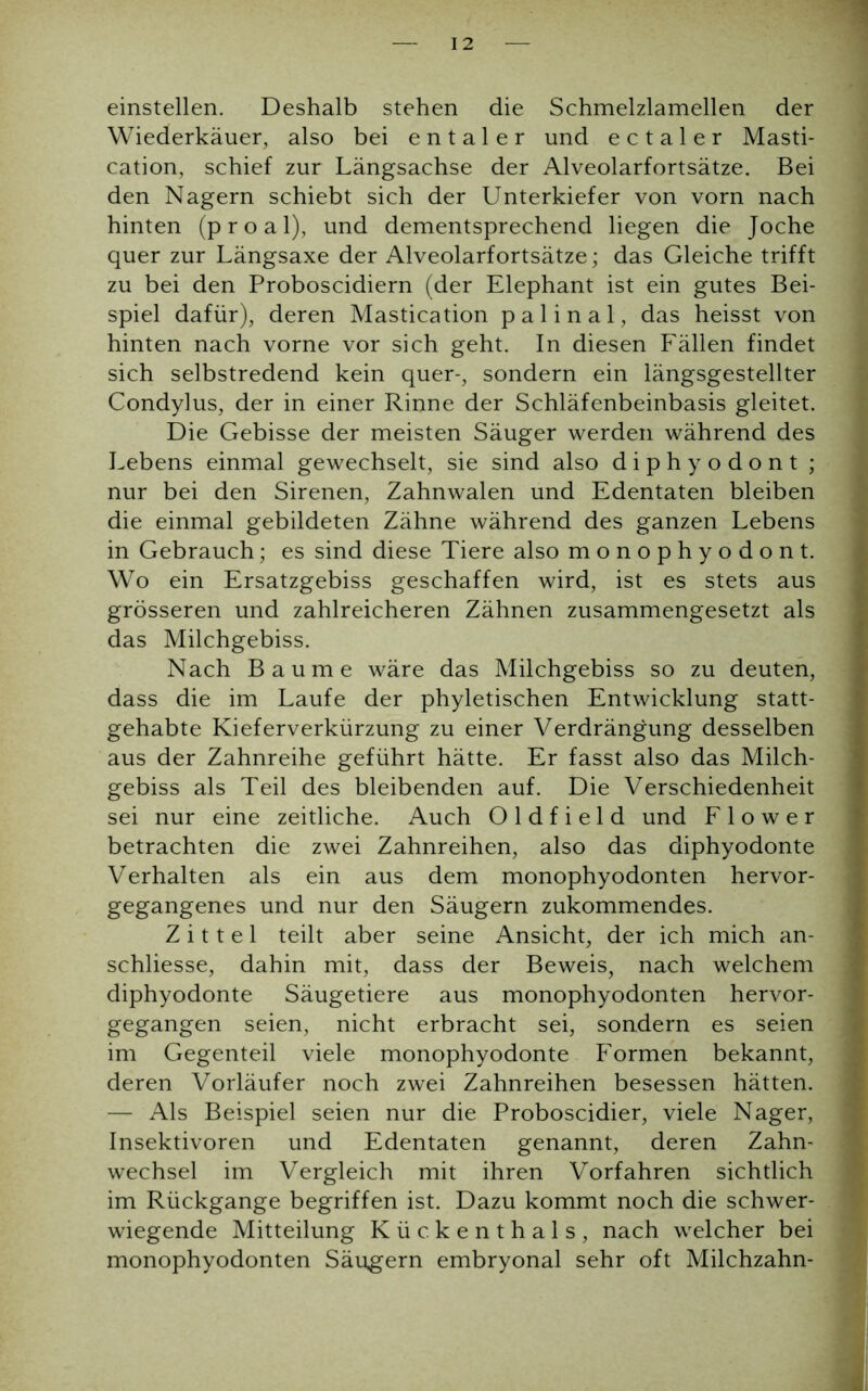 einstellen. Deshalb stehen die Schmelzlamellen der Wiederkäuer, also bei e n t a 1 e r und e c t a 1 e r Masti- cation, schief zur Längsachse der Alveolarfortsätze. Bei den Nagern schiebt sich der Unterkiefer von vorn nach hinten (proal), und dementsprechend liegen die Joche quer zur Längsaxe der Alveolarfortsätze; das Gleiche trifft zu bei den Proboscidiern (der Elephant ist ein gutes Bei- spiel dafür), deren Mastication p a 1 i n a 1, das heisst von hinten nach vorne vor sich geht. In diesen Fällen findet sich selbstredend kein quer-, sondern ein längsgestellter Condylus, der in einer Rinne der Schläfenbeinbasis gleitet. Die Gebisse der meisten Säuger werden während des Lebens einmal gewechselt, sie sind also diphyodont ; nur bei den Sirenen, Zahnwalen und Edentaten bleiben die einmal gebildeten Zähne während des ganzen Lebens in Gebrauch; es sind diese Tiere also monophyodont. Wo ein Ersatzgebiss geschaffen wird, ist es stets aus grösseren und zahlreicheren Zähnen zusammengesetzt als das Milchgebiss. Nach Baume wäre das Milchgebiss so zu deuten, dass die im Laufe der phyletischen Entwicklung statt- gehabte Kieferverkürzung zu einer Verdrängung desselben aus der Zahnreihe geführt hätte. Er fasst also das Milch- gebiss als Teil des bleibenden auf. Die Verschiedenheit sei nur eine zeitliche. Auch O 1 d f i e 1 d und F 1 o w e r betrachten die zwei Zahnreihen, also das diphyodonte Verhalten als ein aus dem monophyodonten hervor- gegangenes und nur den Säugern zukommendes. Z i 11 e 1 teilt aber seine Ansicht, der ich mich an- schliesse, dahin mit, dass der Beweis, nach welchem diphyodonte Säugetiere aus monophyodonten hervor- gegangen seien, nicht erbracht sei, sondern es seien im Gegenteil viele monophyodonte Formen bekannt, i deren Vorläufer noch zwei Zahnreihen besessen hätten. — Als Beispiel seien nur die Proboscidier, viele Nager, ! Insektivoren und Edentaten genannt, deren Zahn- wechsel im Vergleich mit ihren Vorfahren sichtlich im Rückgänge begriffen ist. Dazu kommt noch die schwer- wiegende Mitteilung Kückenthals, nach welcher bei monophyodonten Säugern embryonal sehr oft Milchzahn- I