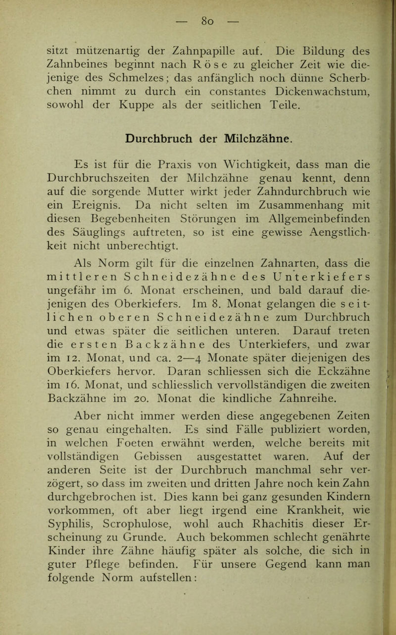 sitzt mützenartig der Zahnpapille auf. Die Bildung des Zahnbeines beginnt nach R ö s e zu gleicher Zeit wie die- jenige des Schmelzes; das anfänglich noch dünne Scherb- chen nimmt zu durch ein constantes Dickenwachstum, sowohl der Kuppe als der seitlichen Teile. Durchbruch der Milchzähne. Es ist für die Praxis von Wichtigkeit, dass man die Durchbruchszeiten der Milchzähne genau kennt, denn auf die sorgende Mutter wirkt jeder Zahndurchbruch wie ein Ereignis. Da nicht selten im Zusammenhang mit diesen Begebenheiten Störungen im Allgemeinbefinden des Säuglings auftreten, so ist eine gewisse Aengstlich- keit nicht unberechtigt. Als Norm gilt für die einzelnen Zahnarten, dass die mittleren Schneidezähne des Unterkiefers ungefähr im 6. Monat erscheinen, und bald darauf die- jenigen des Oberkiefers. Im 8. Monat gelangen die seit- lichen oberen Schneidezähne zum Durchbruch und etwas später die seitlichen unteren. Darauf treten die ersten Backzähne des Unterkiefers, und zwar im 12. Monat, und ca. 2—4 Monate später diejenigen des Oberkiefers hervor. Daran schliessen sich die Eckzähne im 16. Monat, und schliesslich vervollständigen die zweiten Backzähne im 20. Monat die kindliche Zahnreihe. Aber nicht immer werden diese angegebenen Zeiten so genau eingehalten. Es sind Fälle publiziert worden, in welchen Foeten erwähnt werden, welche bereits mit vollständigen Gebissen ausgestattet waren. Auf der anderen Seite ist der Durchbruch manchmal sehr ver- zögert, so dass im zweiten und dritten Jahre noch kein Zahn durchgebrochen ist. Dies kann bei ganz gesunden Kindern Vorkommen, oft aber liegt irgend eine Krankheit, wie Syphilis, Scrophulose, wohl auch Rhachitis dieser Er- scheinung zu Grunde. Auch bekommen schlecht genährte Kinder ihre Zähne häufig später als solche, die sich in guter Pflege befinden. Für unsere Gegend kann man folgende Norm auf stellen: