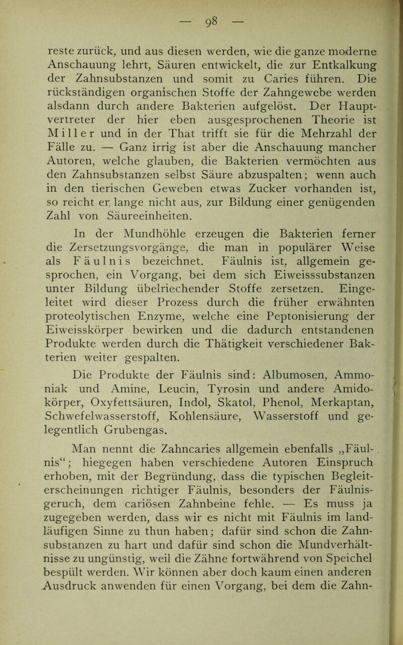 reste zurück, und aus diesen werden, wie die ganze moderne Anschauung lehrt, Säuren entwickelt, die zur Entkalkung der Zahnsubstanzen und somit zu Caries führen. Die rückständigen organischen Stoffe der Zahngewebe werden alsdann durch andere Bakterien aufgelöst. Der Haupt- vertreter der hier eben ausgesprochenen Theorie ist Miller und in der That trifft sie für die Mehrzahl der Fälle zu. — Ganz irrig ist aber die Anschauung mancher Autoren, welche glauben, die Bakterien vermöchten aus den Zahnsubstanzen selbst Säure abzuspalten; wenn auch in den tierischen Geweben etwas Zucker vorhanden ist, so reicht er; lange nicht aus, zur Bildung einer genügenden Zahl von Säureeinheiten. In der Mundhöhle erzeugen die Bakterien ferner die Zersetzungsvorgänge, die man in populärer Weise als Fäulnis bezeichnet. Fäulnis ist, allgemein ge- sprochen, ein Vorgang, bei dem sich Eiweisssubstanzen unter Bildung übelriechender Stoffe zersetzen. Einge- leitet wird dieser Prozess durch die früher erwähnten proteolytischen Enzyme, welche eine Peptonisierung der Eiweisskörper bewirken und die dadurch entstandenen Produkte werden durch die Thätigkeit verschiedener Bak- terien weiter gespalten. Die Produkte der Fäulnis sind: Albumosen, Ammo- niak und Amine, Leucin, Tyrosin und andere Amido- körper, Oxyfettsäuren, Indol, Skatol, Phenol, Merkaptan, Schwefelwasserstoff, Kohlensäure, Wasserstoff und ge- legentlich Grubengas. Man nennt die Zahncaries allgemein ebenfalls „Fäul- . nis“; hiegegen haben verschiedene Autoren Einspruch erhoben, mit der Begründung, dass die typischen Begleit- erscheinungen richtiger Fäulnis, besonders der Fäulnis- geruch, dem cariösen Zahnbeine fehle. — Es muss ja zugegeben werden, dass wir es nicht mit Fäulnis im land- läufigen Sinne zu thun haben; dafür sind schon die Zahn- substanzen zu hart und dafür sind schon die Mundverhält- nisse zu ungünstig, weil die Zähne fortwährend von Speichel bespült werden. Wir können aber doch kaum einen anderen Ausdruck anwenden für einen Vorgang, bei dem die Zahn-