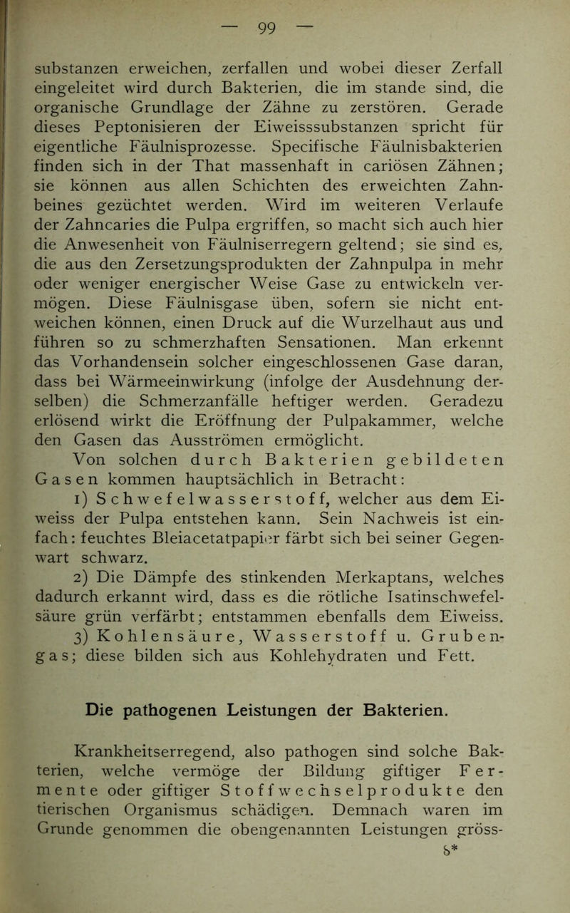 Substanzen erweichen, zerfallen und wobei dieser Zerfall eingeleitet wird durch Bakterien, die im stände sind, die organische Grundlage der Zähne zu zerstören. Gerade dieses Peptonisieren der Eiweisssubstanzen spricht für eigentliche Fäulnisprozesse. Specifische Fäulnisbakterien finden sich in der That massenhaft in cariösen Zähnen; sie können aus allen Schichten des erweichten Zahn- beines gezüchtet werden. Wird im weiteren Verlaufe der Zahncaries die Pulpa ergriffen, so macht sich auch hier die Anwesenheit von Fäulniserregern geltend; sie sind es, die aus den Zersetzungsprodukten der Zahnpulpa in mehr oder weniger energischer Weise Gase zu entwickeln ver- mögen. Diese Fäulnisgase üben, sofern sie nicht ent- weichen können, einen Druck auf die Wurzelhaut aus und führen so zu schmerzhaften Sensationen. Man erkennt das Vorhandensein solcher eingeschlossenen Gase daran, dass bei Wärmeeinwirkung (infolge der Ausdehnung der- selben) die Schmerzanfälle heftiger werden. Geradezu erlösend wirkt die Eröffnung der Pulpakammer, welche den Gasen das Ausströmen ermöglicht. Von solchen durch Bakterien gebildeten Gasen kommen hauptsächlich in Betracht: 1) Schwefelwasserstoff, welcher aus dem Ei- weiss der Pulpa entstehen kann. Sein Nachweis ist ein- fach : feuchtes Bleiacetatpapier färbt sich bei seiner Gegen- wart schwarz. 2) Die Dämpfe des stinkenden Merkaptans, welches dadurch erkannt wird, dass es die rötliche Isatinschwefel- säure grün verfärbt; entstammen ebenfalls dem Eiweiss. 3) Kohlensäure, Wasserstoff u. Gruben- gas; diese bilden sich aus Kohlehydraten und Fett. Die pathogenen Leistungen der Bakterien. Krankheitserregend, also pathogen sind solche Bak- terien, welche vermöge der Bildung giftiger Fer- mente oder giftiger Stoffwechselprodukte den tierischen Organismus schädigen. Demnach waren im Grunde genommen die obengenannten Leistungen gröss- b*