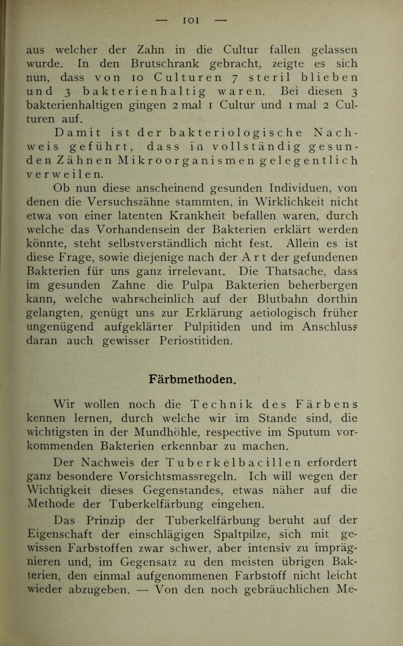 IOI aus welcher der Zahn in die Cultur fallen gelassen wurde. In den Brutschrank gebracht, zeigte es sich nun, dass von io Culturen 7 steril blieben und 3 bakterienhaltig waren. Bei diesen 3 bakterienhaltigen gingen 2 mal 1 Cultur und 1 mal 2 Cul- turen auf. Damit ist der bakteriologische Nach- weis geführt, dass in vollständig gesun- den Zähnen Mikroorganismen gelegentlich verweilen. Ob nun diese anscheinend gesunden Individuen, von denen die Versuchszähne stammten, in Wirklichkeit nicht etwa von einer latenten Krankheit befallen waren, durch welche das Vorhandensein der Bakterien erklärt werden könnte, steht selbstverständlich nicht fest. Allein es ist diese Frage, sowie diejenige nach der Art der gefundenen Bakterien für uns ganz irrelevant. Die Thatsache, dass im gesunden Zahne die Pulpa Bakterien beherbergen kann, welche wahrscheinlich auf der Blutbahn dorthin gelangten, genügt uns zur Erklärung aetiologisch früher ungenügend aufgeklärter Pulpitiden und im Anschluss daran auch gewisser Periostitiden. Färbmethoden. Wir wollen noch die Technik des Färbens kennen lernen, durch welche wir im Stande sind, die wichtigsten in der Mundhöhle, respective im Sputum vor- kommenden Bakterien erkennbar zu machen. Der Nachweis der Tuberkelbacillen erfordert ganz besondere Vorsichtsmassregeln. Ich will wegen der Wichtigkeit dieses Gegenstandes, etwas näher auf die Methode der Tuberkelfärbung eingehen. Das Prinzip der Tuberkelfärbung beruht auf der Eigenschaft der einschlägigen Spaltpilze, sich mit ge- wissen Farbstoffen zwar schwer, aber intensiv zu impräg- nieren und, im Gegensatz zu den meisten übrigen Bak- terien, den einmal aufgenommenen Farbstoff nicht leicht wieder abzugeben. — Von den noch gebräuchlichen Me-