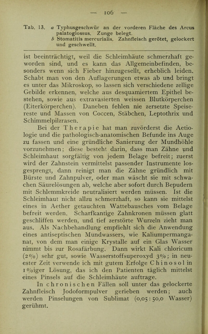 io6 Tab. 13. a Typhusgeschwür an der vorderen Fläche des Arcus palatoglossus. Zunge belegt. b Stomatitis mercurialis. Zahnfleisch gerötet, gelockert und geschwellt. ist beeinträchtigt, weil die Schleimhäute schmerzhaft ge- worden sind, und es kann das Allgemeinbefinden, be- sonders wenn sich Fieber hinzugesellt, erheblich leiden. Schabt man von den Auflagerungen etwas ab und bringt es unter das Mikroskop, so lassen sich verschiedene zellige Gebilde erkennen, welche aus desquamiertem Epithel be- stehen, sowie aus extravasierten weissen Blutkörperchen (Eiterkörperchen). Daneben fehlen nie zersetzte Speise- reste und Massen von Coccen, Stäbchen, Leptothrix und Schimmelpilzrasen. Bei der Therapie hat man zuvörderst die Aetio- logie und die pathologisch-anatomischen Befunde ins Auge zu fassen und eine gründliche Sanierung der Mundhöhle vorzunehmen; diese besteht darin, dass man Zähne und Schleimhaut sorgfältig von jedem Belage befreit; zuerst wird der Zahnstein vermittelst passender Instrumente los- gesprengt, dann reinigt man die Zähne gründlich mit Bürste und Zahnpulver, oder man wäscht sie mit schwa- chen Säurelösungen ab, welche aber sofort durch Bepudern mit Schlemmkreide neutralisiert werden müssen. Ist die Schleimhaut nicht allzu schmerzhaft, so kann sie mittelst eines in Aether getauchten Wattebausches vom Belage befreit werden. Scharfkantige Zahnkronen müssen glatt geschliffen werden, und tief zerstörte Wurzeln zieht man aus. Als Nachbehandlung empfiehlt sich die Anwendung eines antiseptischen Mundwassers, wie Kaliumpermanga- nat, von dem man einige Krystalle auf ein Glas Wasser nimmt bis zur Rosafärbung. Dann wirkt Kali chloricum (2 0/0) sehr gut, sowie Wasserstoffsuperoxyd 30/0; in neu- ester Zeit verwende ich mit gutem Erfolge C h i n o s o 1 in 1 o/oiger Lösung, das ich den Patienten täglich mittelst eines Pinsels auf die Schleimhäute auftrage. In chronischen Fällen soll unter das gelockerte Zahnfleisch Jodoformpulver gerieben werden; auch werden Pinselungen von Sublimat (0,05: 50,0 Wasser) gerühmt.