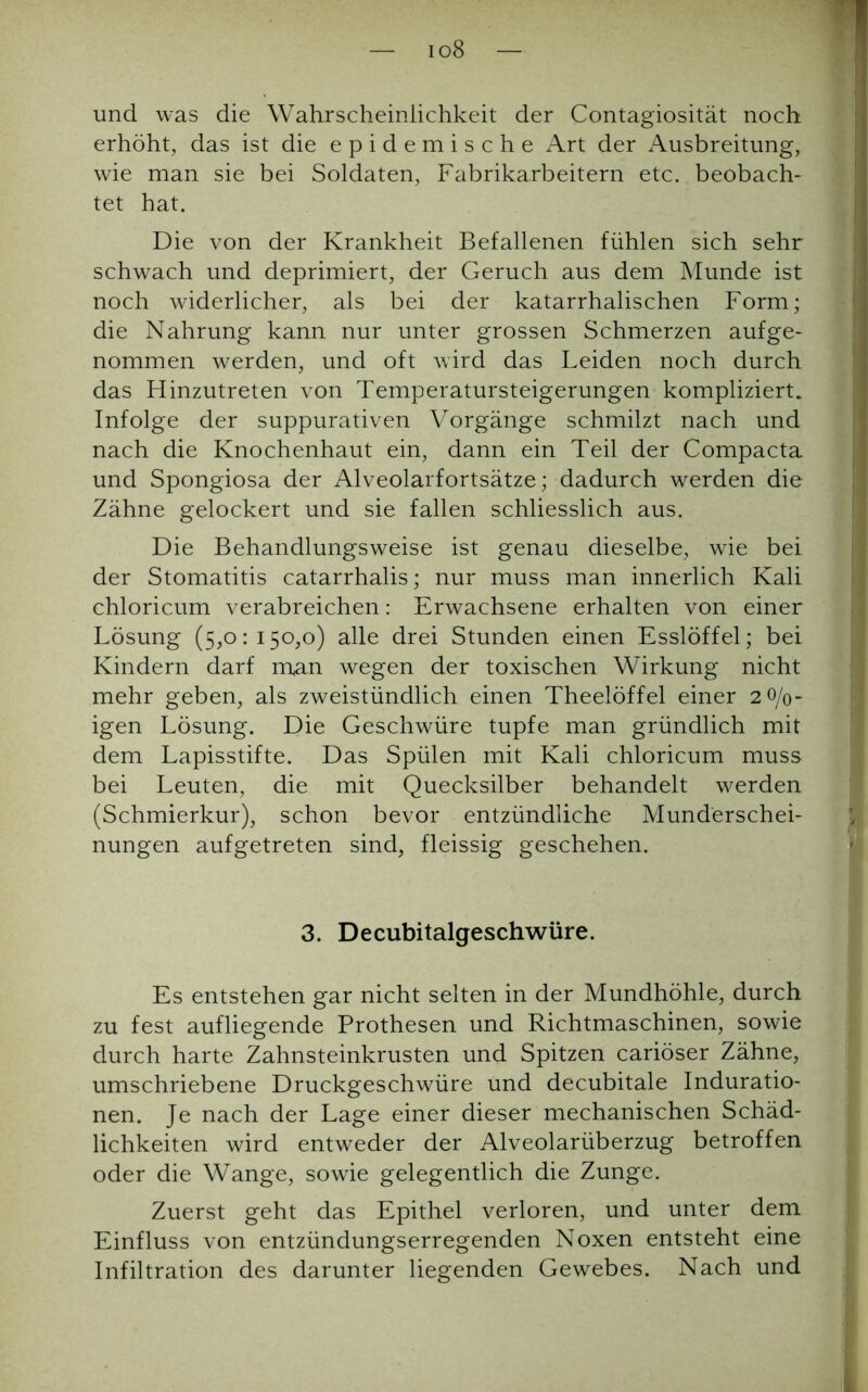 io8 und was die Wahrscheinlichkeit der Contagiosität noch erhöht, das ist die epidemische Art der Ausbreitung, wie man sie bei Soldaten, Fabrikarbeitern etc. beobach- tet hat. Die von der Krankheit Befallenen fühlen sich sehr schwach und deprimiert, der Geruch aus dem Munde ist noch widerlicher, als bei der katarrhalischen Form; die Nahrung kann nur unter grossen Schmerzen aufge- nommen werden, und oft wird das Leiden noch durch das Hinzutreten von Temperatursteigerungen kompliziert. Infolge der suppurativen Vorgänge schmilzt nach und nach die Knochenhaut ein, dann ein Teil der Compacta und Spongiosa der Alveolarfortsätze; dadurch werden die Zähne gelockert und sie fallen schliesslich aus. Die Behandlungsweise ist genau dieselbe, wie bei der Stomatitis catarrhalis; nur muss man innerlich Kali chloricum verabreichen: Erwachsene erhalten von einer Lösung (5,0: 150,0) alle drei Stunden einen Esslöffel; bei Kindern darf man wegen der toxischen Wirkung nicht mehr geben, als zweistündlich einen Theelöffel einer 2 0/0- igen Lösung. Die Geschwüre tupfe man gründlich mit dem Lapisstifte. Das Spülen mit Kali chloricum muss bei Leuten, die mit Quecksilber behandelt werden (Schmierkur), schon bevor entzündliche Munderschei- nungen aufgetreten sind, fleissig geschehen. 3. Decubitalgeschwüre. Es entstehen gar nicht selten in der Mundhöhle, durch zu fest aufliegende Prothesen und Richtmaschinen, sowie durch harte Zahnsteinkrusten und Spitzen cariöser Zähne, umschriebene Druckgeschwüre und decubitale Induratio- nen. Je nach der Lage einer dieser mechanischen Schäd- lichkeiten wird entweder der Alveolarüberzug betroffen oder die Wange, sowie gelegentlich die Zunge. Zuerst geht das Epithel verloren, und unter dem Einfluss von entzündungserregenden Noxen entsteht eine Infiltration des darunter liegenden Gewebes. Nach und