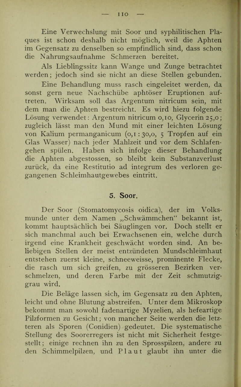 IO Eine Verwechslung mit Soor und syphilitischen Pla- ques ist schon deshalb nicht möglich, weil die Aphten im Gegensatz zu denselben so empfindlich sind, dass schon die Nahrungsaufnahme Schmerzen bereitet. Als Lieblingssitz kann Wange und Zunge betrachtet werden; jedoch sind sie nicht an diese Stellen gebunden. Eine Behandlung muss rasch eingeleitet werden, da sonst gern neue Nachschübe aphtöser Eruptionen auf- treten. Wirksam soll das Argentum nitricum sein, mit dem man die Aphten bestreicht. Es wird hiezu folgende Lösung verwendet: Argentum nitricum 0,10, Glycerin 25,0; zugleich lässt man den Mund mit einer leichten Lösung von Kalium permanganicum (0,1:30,0, 5 Tropfen auf ein Glas Wasser) nach jeder Mahlzeit und vor dem Schlafen- gehen spülen. Haben sich infolge dieser Behandlung die Aphten abgestossen, so bleibt kein Substanzverlust zurück, da eine Restitutio ad integrum des verloren ge- gangenen Schleimhautgewebes eintritt. 5. Soor. Der Soor (Stomatomycosis oidica), der im Volks- munde unter dem Namen „Schwämmchen“ bekannt ist, kommt hauptsächlich bei Säuglingen vor. Doch stellt er sich manchmal auch bei Erwachsenen ein, welche durch irgend eine Krankheit geschwächt worden sind. An be- liebigen Stellen der meist entzündeten Mundschleimhaut entstehen zuerst kleine, schneeweisse, prominente Flecke, die rasch um sich greifen, zu grösseren Bezirken ver- schmelzen, und deren Farbe mit der Zeit schmutzig- grau wird. Die Beläge lassen sich, im Gegensatz zu den Aphten, leicht und ohne Blutung abstreifen. Unter dem Mikroskop bekommt man sowohl fadenartige Myzelien, als hefeartige Pilzformen zu Gesicht; von mancher Seite werden die letz- teren als Sporen (Conidien) gedeutet. Die systematische Stellung des Soorerregers ist nicht mit Sicherheit festge- stellt; einige rechnen ihn zu den Sprosspilzen, andere zu den Schimmelpilzen, und Plaut glaubt ihn unter die