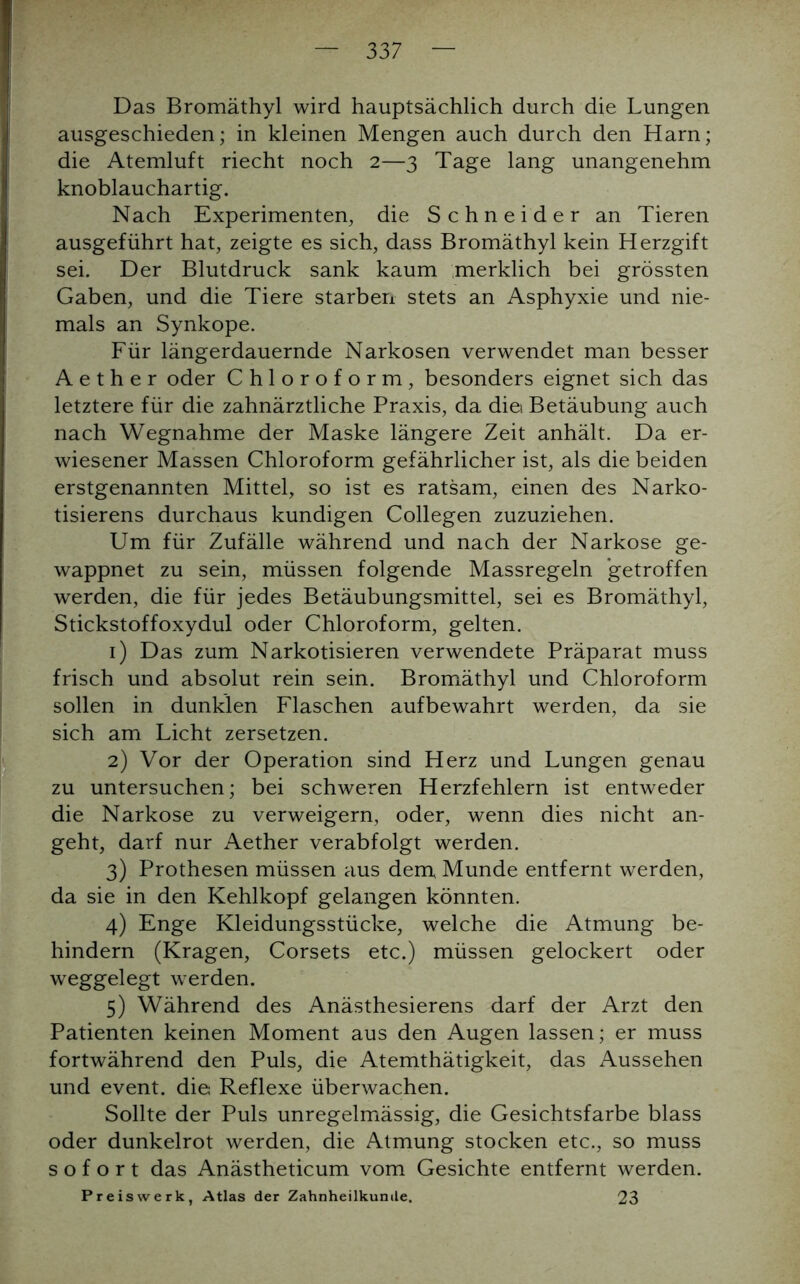 Das Bromäthyl wird hauptsächlich durch die Lungen ausgeschieden; in kleinen Mengen auch durch den Harn; die Atemluft riecht noch 2—3 Tage lang unangenehm knoblauchartig. Nach Experimenten, die Schneider an Tieren ausgeführt hat, zeigte es sich, dass Bromäthyl kein Herzgift sei. Der Blutdruck sank kaum merklich bei grössten Gaben, und die Tiere starben stets an Asphyxie und nie- mals an Synkope. Für längerdauernde Narkosen verwendet man besser A e t h e r oder Chloroform, besonders eignet sich das letztere für die zahnärztliche Praxis, da diei Betäubung auch nach Wegnahme der Maske längere Zeit anhält. Da er- wiesener Massen Chloroform gefährlicher ist, als die beiden erstgenannten Mittel, so ist es ratsam, einen des Narko- tisierens durchaus kundigen Collegen zuzuziehen. Um für Zufälle während und nach der Narkose ge- wappnet zu sein, müssen folgende Massregeln getroffen werden, die für jedes Betäubungsmittel, sei es Bromäthyl, Stickstoffoxydul oder Chloroform, gelten. 1) Das zum Narkotisieren verwendete Präparat muss frisch und absolut rein sein. Bromäthyl und Chloroform sollen in dunklen Flaschen aufbewahrt werden, da sie sich am Licht zersetzen. 2) Vor der Operation sind Herz und Lungen genau zu untersuchen; bei schweren Herzfehlern ist entweder die Narkose zu verweigern, oder, wenn dies nicht an- geht, darf nur Aether verabfolgt werden. 3) Prothesen müssen aus dem Munde entfernt werden, da sie in den Kehlkopf gelangen könnten. 4) Enge Kleidungsstücke, welche die Atmung be- hindern (Kragen, Corsets etc.) müssen gelockert oder weggelegt werden. 5) Während des Anästhesierens darf der Arzt den Patienten keinen Moment aus den Augen lassen; er muss fortwährend den Puls, die Atemthätigkeit, das Aussehen und event. die Reflexe überwachen. Sollte der Puls unregelmässig, die Gesichtsfarbe blass oder dunkelrot werden, die Atmung stocken etc., so muss sofort das Anästheticum vom Gesichte entfernt werden. Preiswerk, Atlas der Zahnheilkunile. 23