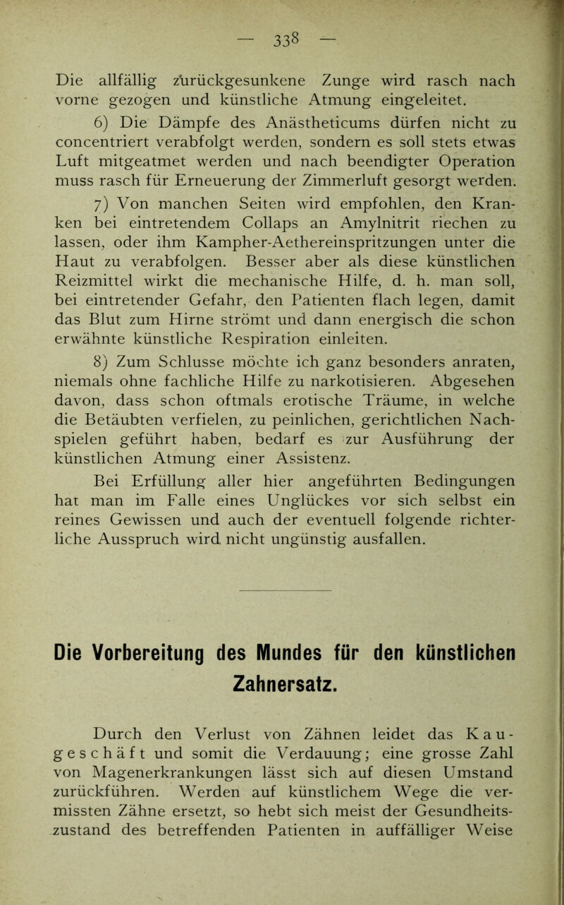 33§ Die allfällig z'urückgesunkene Zunge wird rasch nach vorne gezogen und künstliche Atmung eingeleitet. 6) Die Dämpfe des Anästheticums dürfen nicht zu concentriert verabfolgt werden, sondern es soll stets etwas Luft mitgeatmet werden und nach beendigter Operation muss rasch für Erneuerung der Zimmerluft gesorgt werden. 7) Von manchen Seiten wird empfohlen, den Kran- ken bei eintretendem Collaps an Amylnitrit riechen zu lassen, oder ihm Kampher-Aethereinspritzungen unter die Haut zu verabfolgen. Besser aber als diese künstlichen Reizmittel wirkt die mechanische Hilfe, d. h. man soll, bei eintretender Gefahr, den Patienten flach legen, damit das Blut zum Hirne strömt und dann energisch die schon erwähnte künstliche Respiration einleiten. 8) Zum Schlüsse möchte ich ganz besonders anraten, niemals ohne fachliche Hilfe zu narkotisieren. Abgesehen davon, dass schon oftmals erotische Träume, in welche die Betäubten verfielen, zu peinlichen, gerichtlichen Nach- spielen geführt haben, bedarf es zur Ausführung der künstlichen Atmung einer Assistenz. Bei Erfüllung aller hier angeführten Bedingungen hat man im Falle eines Unglückes vor sich selbst ein reines Gewissen und auch der eventuell folgende richter- liche Ausspruch wird nicht ungünstig ausfallen. Die Vorbereitung des Mundes für den künstlichen Zahnersatz. Durch den Verlust von Zähnen leidet das Kau- geschäft und somit die Verdauung; eine grosse Zahl von Magenerkrankungen lässt sich auf diesen Umstand zurückführen. Werden auf künstlichem Wege die ver- missten Zähne ersetzt, so hebt sich meist der Gesundheits- zustand des betreffenden Patienten in auffälliger Weise