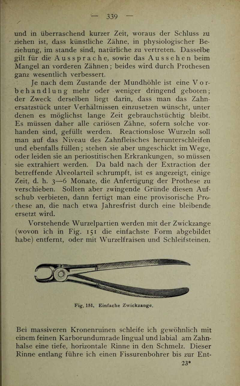 und in überraschend kurzer Zeit, woraus der Schluss zu ziehen ist, dass künstliche Zähne, in physiologischer Be- ziehung, im stände sind, natürliche zu vertreten. Dasselbe gilt für die Aussprache, sowie das Aussehen beim Mangel an vorderen Zähnen; beides wird durch Prothesen ganz wesentlich verbessert. Je nach dem Zustande der Mundhöhle ist eine V o r- behandlung mehr oder weniger dringend geboten; der Zweck derselben liegt darin, dass man das Zahn- ersatzstück unter Verhältnissen einzusetzen wünscht, unter denen es möglichst lange Zeit gebrauchstüchtig bleibt. Es müssen daher alle cariösen Zähne, sofern solche vor- handen sind, gefüllt werden. Reactionslose Wurzeln soll man auf das Niveau des Zahnfleisches herunterschleifen und ebenfalls füllen; stehen sie aber ungeschickt im Wege, oder leiden sie an periostitischen Erkrankungen, so müssen sie extrahiert werden. Da bald nach der Extraction der betreffende Alveolarteil schrumpft, ist es angezeigt, einige Zeit, d. h. 3—6 Monate, die Anfertigung der Prothese zu verschieben. Sollten aber zwingende Gründe diesen Auf- schub verbieten, dann fertigt man eine provisorische Pro- ' these an, die nach etwa Jahresfrist durch eine bleibende ersetzt wird. Vorstehende Wurzelpartien werden mit der Zwickzange (wovon ich in Fig. 151 die einfachste Form abgebildet habe) entfernt, oder mit Wurzelfraisen und Schleifsteinen. Fig. 151, Einfache Zwickzange. Bei massiveren Kronenruinen schleife ich gewöhnlich mit einem feinen Karborundumrade lingual und labial am Zahn- halse eine tiefe, horizontale Rinne in den Schmelz. Dieser Rinne entlang führe ich einen Fissurenbohrer bis zur Ent- 23*