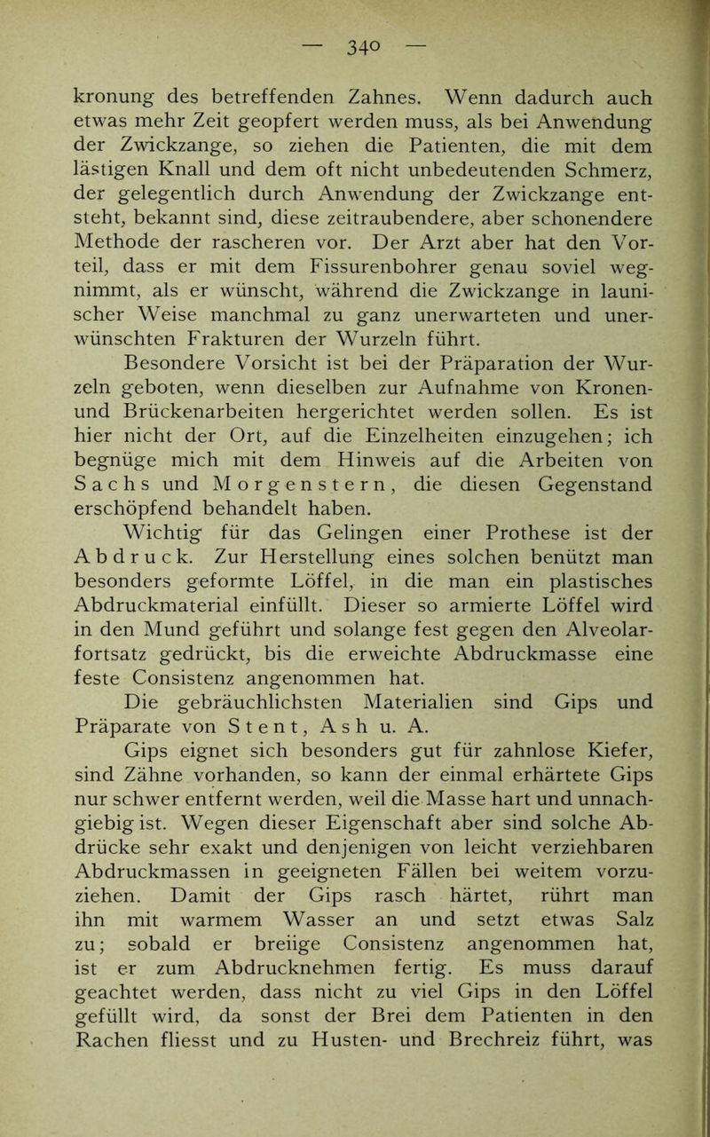 kronung des betreffenden Zahnes. Wenn dadurch auch etwas mehr Zeit geopfert werden muss, als bei Anwendung der Zwickzange, so ziehen die Patienten, die mit dem lästigen Knall und dem oft nicht unbedeutenden Schmerz, der gelegentlich durch Anwendung der Zwickzange ent- steht, bekannt sind, diese zeitraubendere, aber schonendere Methode der rascheren vor. Der Arzt aber hat den Vor- teil, dass er mit dem Fissurenbohrer genau soviel weg- nimmt, als er wünscht, während die Zwickzange in launi- scher Weise manchmal zu ganz unerwarteten und uner- wünschten Frakturen der Wurzeln führt. Besondere Vorsicht ist bei der Präparation der Wur- zeln geboten, wenn dieselben zur Aufnahme von Kronen- und Brückenarbeiten hergerichtet werden sollen. Es ist hier nicht der Ort, auf die Einzelheiten einzugehen; ich begnüge mich mit dem Hinweis auf die Arbeiten von Sachs und Morgenstern, die diesen Gegenstand erschöpfend behandelt haben. Wichtig für das Gelingen einer Prothese ist der Abdruck. Zur Herstellung eines solchen benützt man besonders geformte Löffel, in die man ein plastisches Abdruckmaterial einfüllt. Dieser so armierte Löffel wird in den Mund geführt und solange fest gegen den Alveolar- fortsatz gedrückt, bis die erweichte Abdruckmasse eine feste Consistenz angenommen hat. Die gebräuchlichsten Materialien sind Gips und Präparate von Stent, Ash u. A. Gips eignet sich besonders gut für zahnlose Kiefer, sind Zähne vorhanden, so kann der einmal erhärtete Gips nur schwer entfernt werden, weil die Masse hart und unnach- giebigist. Wegen dieser Eigenschaft aber sind solche Ab- drücke sehr exakt und denjenigen von leicht verziehbaren Abdruckmassen in geeigneten Fällen bei weitem vorzu- ziehen. Damit der Gips rasch härtet, rührt man ihn mit warmem Wasser an und setzt etwas Salz zu; sobald er breiige Consistenz angenommen hat, ist er zum Abdrucknehmen fertig. Es muss darauf geachtet werden, dass nicht zu viel Gips in den Löffel gefüllt wird, da sonst der Brei dem Patienten in den Rachen fliesst und zu Husten- und Brechreiz führt, was