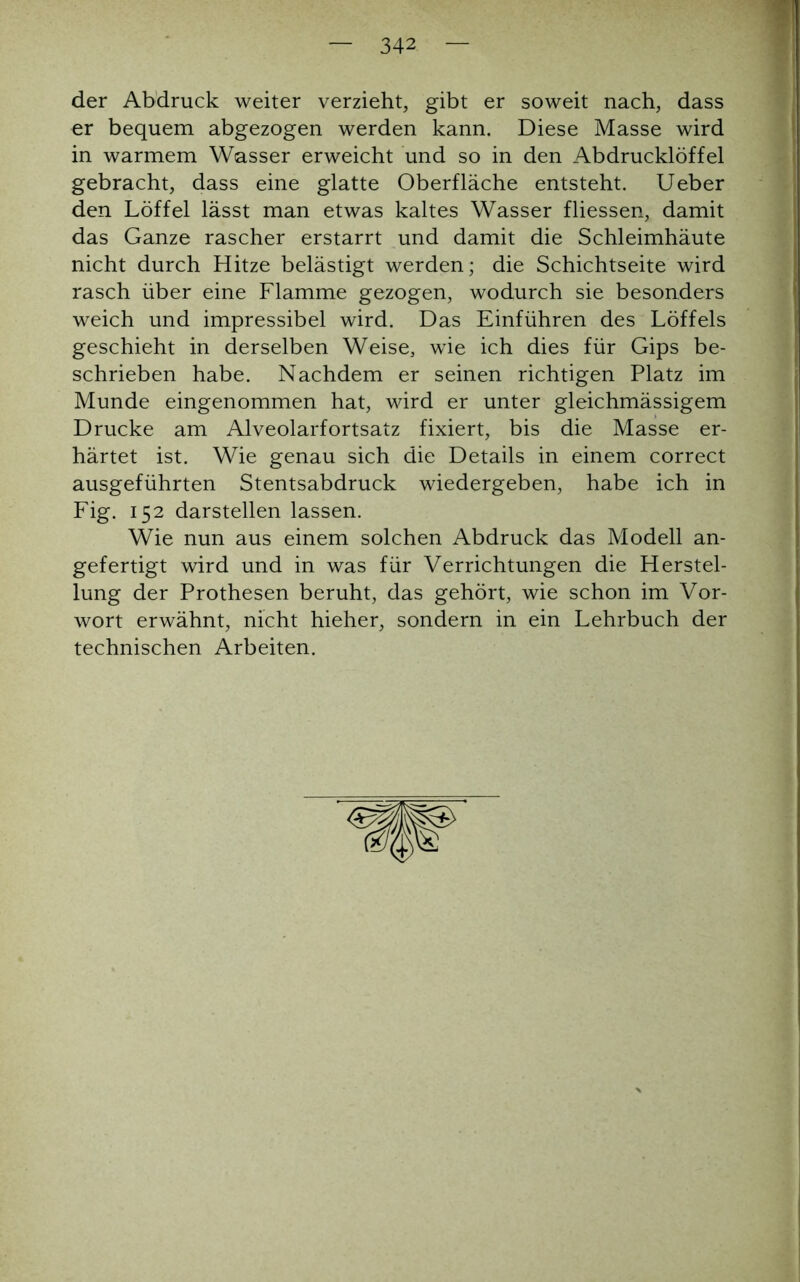 der Abdruck weiter verzieht, gibt er soweit nach, dass er bequem abgezogen werden kann. Diese Masse wird in warmem Wasser erweicht und so in den Abdrucklöffel gebracht, dass eine glatte Oberfläche entsteht. Ueber den Löffel lässt man etwas kaltes Wasser fliessen, damit das Ganze rascher erstarrt und damit die Schleimhäute nicht durch Hitze belästigt werden; die Schichtseite wird rasch über eine Flamme gezogen, wodurch sie besonders weich und impressibel wird. Das Einführen des Löffels geschieht in derselben Weise, wie ich dies für Gips be- schrieben habe. Nachdem er seinen richtigen Platz im Munde eingenommen hat, wird er unter gleichmässigem Drucke am Alveolarfortsatz fixiert, bis die Masse er- härtet ist. Wie genau sich die Details in einem correct ausgeführten Stentsabdruck wiedergeben, habe ich in Fig. 152 darstellen lassen. Wie nun aus einem solchen Abdruck das Modell an- gefertigt wird und in was für Verrichtungen die Herstel- lung der Prothesen beruht, das gehört, wie schon im Vor- wort erwähnt, nicht hieher, sondern in ein Lehrbuch der technischen Arbeiten.