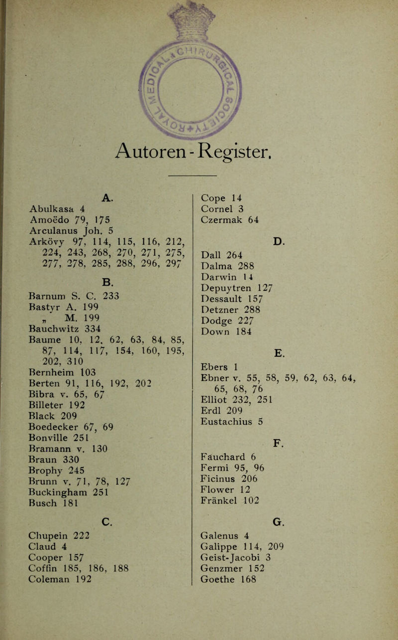 A. Abulkasa 4 Amoedo 79, 175 Arculanus Joh. 5 Arkövy 97, 114, 115, 116, 212, 224, 243, 268, 270, 271, 275, 277, 278, 285, 288, 296, 297 B. Barnum S. C. 233 Bastyr A. 199 M. 199 Bauchwitz 334 Baume 10. 12, 62, 63, 84, 85, 87, 114, 117, 154, 160, 195, 202, 310 Bernheim 103 Berten 91, 116, 192, 202 Bibra v. 65, 6/ Billeter 192 Black 209 Boedecker 67, 69 Bonville 251 Bramann v. 130 Braun 330 Brophy 245 Brunn v. 71, 78, 127 Buckingham 251 Busch 181 Cope 14 Cornel 3 Czermak 64 D. Dali 264 Dalma 288 Darwin 1 4 Depuytren 127 Dessault 157 Detzner 288 Dodge 227 Down 184 E. Ebers 1 Ebner v. 55, 58, 59, 62, 63, 64, 65, 68, 76 Elliot 232, 251 Erdl 209 Eustachius 5 F. Fauchard 6 Fermi 95, 96 Ficinus 206 Flower 12 Frankel 102 Chupein 222 Claud 4 Cooper 157 Coffin 185, 186, 188 Coleman 192 G. Galenus 4 Galippe 114, 209 Geist-Jacobi 3 Genzmer 152 Goethe 168
