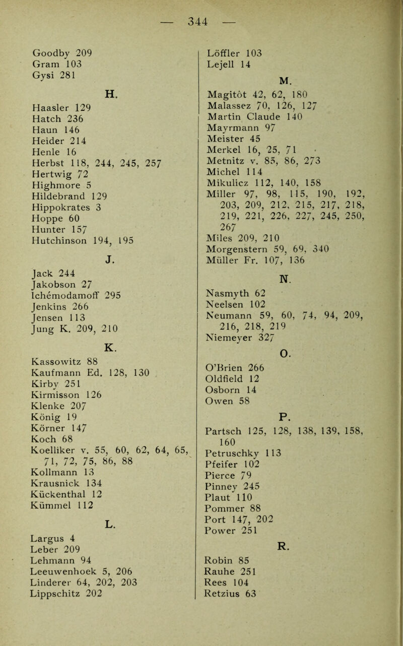 Goodby 209 Gram 103 Gysi 281 H. Haasler 129 Hatch 236 Haun 146 Heider 214 Henle 16 Herbst 118, 244, 245, 257 Hertwig 72 Highmore 5 Hildebrand 129 Hippokrates 3 Hoppe 60 Hunter 157 Hutchinson 194? 195 J. Jack 244 Jakobson 27 Ichemodamoff 295 Jenkins 266 Jensen 113 Jung K. 209, 210 K. Kassowitz 88 Kaufmann Ed. 128, 130 Kirby 251 Kirmisson 126 Klenke 207 König 19 Körner 147 Koch 68 Koelliker v. 55, 60, 62, 64, 65, 71, 72, 75, 86, 88 Kollmann 13 Krausnick 134 Kückenthal 12 Kümmel 112 L. Largus 4 Leber 209 Lehmann 94 Leeuwenhoek 5, 206 Linderer 64, 202, 203 Lippschitz 202 Löffler 103 Lejell 14 M. Magitöt 42, 62, 180 Malassez 70, 126, 127 Martin Claude 140 Mayrmann 97 Meister 45 Merkel 16, 25, 71 Metnitz v. 85, 86, 273 Michel 114 Mikulicz 112, 140, 158 Miller 97, 98, 115, 190, 19 203, 209, 212, 215, 217, 21 219, 221, 226, 227, 245, 250, 26 7 Miles 209, 210 Morgenstern 59, 69, 340 Müller Fr. 107, 136 N. Nasmyth 62 Neelsen 102 Neumann 59, 60, 74, 94, 209, 216, 218, 219 Niemeyer 327 O. O’Brien 266 Oldfield 12 Osborn 14 Owen 58 P. Partsch 125, 128, 138, 139, 158, 160 Petruschky 113 Pfeifer 102 Pierce 79 Pinney 245 Plaut 110 Pommer 88 Port 147, 202 Power 251 R. Robin 85 Rauhe 251 Rees 104 Retzius 63 r« oo
