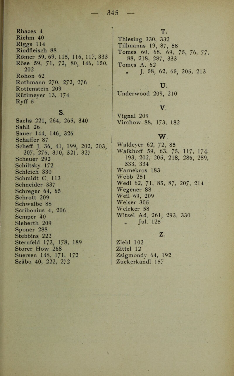 Riehm 40 Riggs 114 Rindfleisch 88 Römer 59, 69, 115, 116, 117,333 Röse 59, 71, 72, 80, 146, 150, 202 Rohon 62 Rothmann 270, 272, 276 Rottenstein 209 Rütimeyer 13, 174 Ryff 5 ' S. Sachs 221, 264, 265, 340 Sahli 26 Sauer 144, 146, 326 Schaffer 87 Scheff J. 36, 41, 199, 202, 203, 207, 276, 310, 321, 327 Scheuer 292 Schiltsky 172 Schleich 330 Schmidt C. 113 Schneider 337 Schreger 64, 65 Schrott 209 Schwalbe 88 Scribonius 4, 206 Semper 40 Sieberth 209 Sponer 288 Stebbins 222 Sternfeld 173, 178, 189 Störer How 268 Suersen 148. 171, 172 Szabo 40, 222, 272 T. Thiesing 330, 332 Tillmanns 19, 87, 88 Tomes 60, 68, 69, 75, 76, 77, 88, 218, 287, 333 Tomes A. 62 „ J. 58, 62, 65, 205, 213 U. Underwood 209, 210 V. Vignal 209 Virchow 88, 173, 182 W. Waldeyer 62, 72, 85 Walkhoff 59, 63, 75, 117, 174, 193, 202. 205, 218, 286, 289, 333, 334 Warnekros 183 Webb 251 Wedl 62, 71, 85, 87, 207, 214 Wegener 88 Weil 69, 209 Weiser 305 Welcker 58 Witzei Ad. 261, 293, 330 * Jul. 125 Z. Ziehl 102 Zittel 12 Zsigmondy 64, 192 Zuckerkandl 157