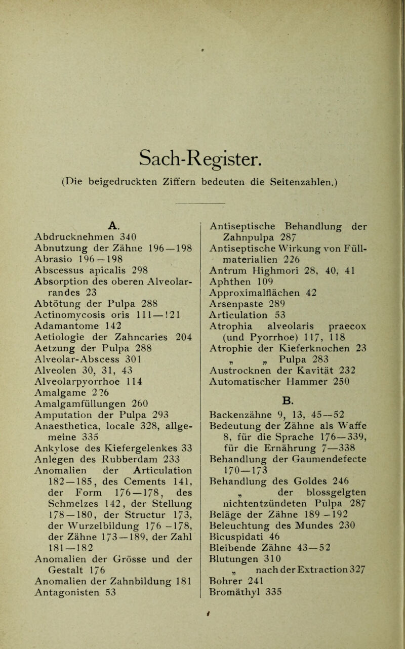 Sach-Register. (Die beigedruckten Ziffern A. Abdrucknehmen 340 Abnutzung der Zähne 196 —198 Abrasio 196 — 198 Abscessus apicalis 298 Absorption des oberen Alveolar- randes 23 Abtötung der Pulpa 288 Actinomycosis oris 111 —121 Adamantome 142 Aetiologie der Zahncaries 204 Aetzung der Pulpa 288 Alveolar-Abscess 301 Alveolen 30, 31, 43 Alveolarpyorrhoe 114 Amalgame 226 Amalgamfüllungen 260 Amputation der Pulpa 293 Anaesthetica, locale 328, allge- meine 335 Ankylose des Kiefergelenkes 33 Anlegen des Rubberdam 233 Anomalien der Articulation 182 —185, des Cements 141, der Form 176 —178, des Schmelzes 142, der Stellung 178—180, der Structur 173, der Wurzelbildung 176 -178, der Zähne 173 —189, der Zahl 181—182 Anomalien der Grösse und der Gestalt 176 Anomalien der Zahnbildung 181 Antagonisten 53 bedeuten die Seitenzahlen.) Antiseptische Behandlung der Zahnpulpa 287 Antiseptische Wirkung von Füll- materialien 226 Antrum Highmori 28, 40, 41 Aphthen 109 Approximalflächen 42 Arsenpaste 289 Articulation 53 Atrophia alveolaris praecox (und Pyorrhoe) 117, 118 Atrophie der Kieferknochen 23 „ „ Pulpa 283 Austrocknen der Kavität 232 Automatischer Hammer 250 B. Backenzähne 9, 13, 45—52 Bedeutung der Zähne als Waffe 8, für die Sprache 176—339, für die Ernährung 7—338 Behandlung der Gaumendefecte 170—173 Behandlung des Goldes 246 „ der blossgelgten nichtentzündeten Pulpa 287 Beläge der Zähne 189—192 Beleuchtung des Mundes 230 Bicuspidati 46 Bleibende Zähne 43—52 Blutungen 310 nach der Extraction 327 Bohrer 241 Bromäthyl 335 t