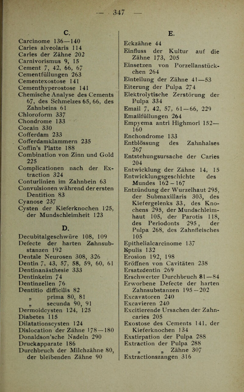 C. Carcinome 136—140 Caries alveolaris 114 Caries der Zähne 202 Carnivorismus 9, 15 Cement 7, 42, 66, 67 Cementfüllungen 263 Cementexostose 141 Cementhyperostose 141 Chemische Analyse des Cements 67, des Schmelzes 65, 66, des Zahnbeins 61 Chloroform 337 Chondrome 133 Cocain 330 Cofferdam 233 Cofferdamklammern 235 Coffin’s Platte 188 Combination von Zinn und Gold 225 Complicationen nach der Ex- traction 324 Conturlinien im Zahnbein 63 Convulsionen während der ersten Dentition 83 Cyanose 237 Cysten der Kieferknochen 125, der Mundschleimheit 123 D. Decubitalgeschwüre 108, 109 Defecte der harten Zahnsub- stanzen 192 Dentale Neurosen 308, 326 Dentin 7, 43, 57, 58, 59, 60, 61 Dentinanästhesie 333 Dentinkeim 74 Dentinzellen 76 Dentitio difficilis 82 „ prima 80, 81 „ secunda 90, 91 Dermoidcysten 124, 125 Diabetes 115 Dilatationscysten 124 Dislocation der Zähne 178—180 Donaldson’sche Nadeln 290 Druckapparate 186 Durchbruch der Milchzähne 80, der bleibenden Zähne 90 E. Eckzähne 44 Einfluss der Kultur auf die Zähne 173, 205 Einsetzen von Porzellanstück- chen 264 Einteilung der Zähne 41—53 Eiterung der Pulpa 274 Elektrolytische Zerstörung der Pulpa 334 Email 7, 42, 57, 61 — 66, 229 Emailfüllungen 264 Empyema antri Highmori 152— 160 Enchondrome 133 Entblössung des Zahnhalses 26 7 Entstehungsursache der Caries 204 Entwicklung der Zähne 14, 15 Entwicklungsgeschichte des Mundes 162-167 Entzündung der Wurzelhaut 295, der Submaxillaris 303, des Kiefergelenks 33, des Kno- chens 295, der Mundschleim- haut 105, der Parotis 118, des Periodonts 295, der Pulpa 268, des Zahnfleisches 105 Epithelialcarcinome 137 Epulis 132 Erosion 192, 198 Eröffnen von Cavitäten 238 Ersatzdentin 269 Erschwerter Durchbruch 81—84 Erworbene Defecte der harten Zahnsubstanzen 195—202 Excavatoren 240 Excavieren 240 Excitierende Ursachen der Zahn- caries 205 Exostose des Cements 141, der Kieferknochen J34 Exstirpation der Pulpa 288 Extraction der Pulpa 288 „ „ Zähne 307 Extractionszangen 316
