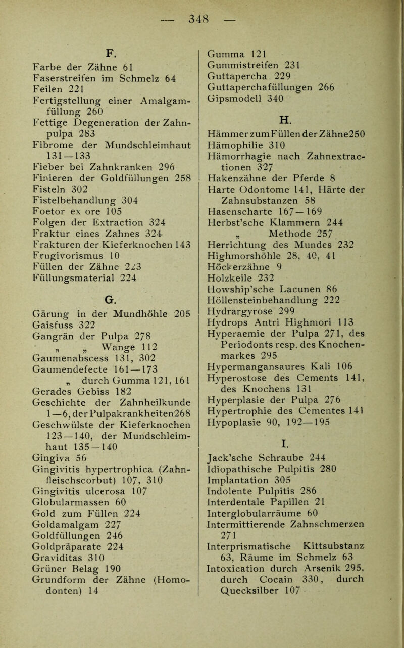 F. Farbe der Zähne 61 Faserstreifen im Schmelz 64 Feilen 221 Fertigstellung einer Amalgam- füllung 260 Fettige Degeneration der Zahn- pulpa 283 Fibrome der Mundschleimhaut 131 — 133 Fieber bei Zahnkranken 296 Finieren der Goldfüllungen 258 Fisteln 302 Fistelbehandlung 304 Foetor ex ore 105 Folgen der Extraction 324 Fraktur eines Zahnes 324 Frakturen der Kieferknochen 143 Frugivorismus 10 Füllen der Zähne 2^3 Füllungsmaterial 224 G. Gärung in der Mundhöhle 205 Gaisfuss 322 Gangrän der Pulpa 278 „ „ Wange 112 Gaumenabscess 131, 302 Gaumendefecte 161 —173 „ durch Gumma 121, 161 Gerades Gebiss 182 Geschichte der Zahnheilkunde 1 — 6, der Pulpakrankheiten268 Geschwülste der Kieferknochen 123—140, der Mundschleim- haut 135 — 140 Gingiva 56 Gingivitis hypertrophica (Zahn- fleischscorbut) 107, 310 Gingivitis ulcerosa 107 Globularmassen 60 Gold zum Füllen 224 Goldamalgam 227 Goldfüllungen 246 Goldpräparate 224 Graviditas 310 Grüner Belag 190 Grundform der Zähne (Homo- donten) 14 Gumma 121 Gummistreifen 231 Guttapercha 229 Guttaperchafüllungen 266 Gipsmodell 340 H. HämmerzumFüllen derZähne250 Hämophilie 310 Hämorrhagie nach Zahnextrac- tionen 32 7 Hakenzähne der Pferde 8 Harte Odontome 141, Härte der Zahnsubstanzen 58 Hasenscharte 167—169 Herbst’sche Klammern 244 „ Methode 257 Herrichtung des Mundes 232 Highmorshöhle 28, 40, 41 Höckerzähne 9 Holzkeile 232 Howship’sche Lacunen 86 Höllensteinbehandlung 222 Hydrargyrose 299 Hydrops Antri Highmori 113 Hyperaemie der Pulpa 271, des Periodonts resp. des Knochen- markes 295 Hypermangansaures Kali 106 Hyperostose des Cements 141, des Knochens 131 Hyperplasie der Pulpa 276 Hypertrophie des Cementes 141 Hypoplasie 90, 192—195 I. Jack’sche Schraube 244 Idiopathische Pulpitis 280 Implantation 305 Indolente Pulpitis 286 Interdentale Papillen 21 Interglobularräume 60 Intermittierende Zahnschmerzen 271 Interprismatische Kittsubstanz 63, Räume im Schmelz 63 Intoxication durch Arsenik 295. durch Cocain 330, durch Quecksilber 107