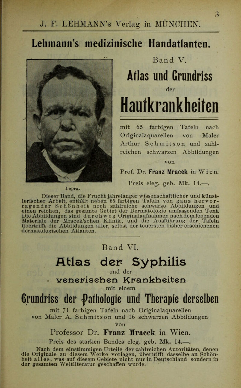 J. F. LEHMANN’s Verlag in MÜNCHEN. Lehmann’s medizinische Handatlanten. Band V. Atlas und Grundriss der Hautkrankheiten mit 65 farbigen Tafeln nach Originalaquarellen von Maler Arthur Schmitson und zahl- reichen schwarzen Abbildungen von Prof. Dr. Franz Mracek in Wien. Preis eleg. geb. Mk. 14.—. Lepra. Dieser Band, die Frucht jahrelanger wissenschaftlicher und künst- lerischer Arbeit, enthält neben 65 farbigen Tafeln von ganz hervor- ragender Schönheit noch zahlreiche schwarze Abbildungen und einen reichen, das gesamte Gebiet der Dermatologie umfassenden Text. Die Abbildungen sind durchweg Originalaufnahmen nach dem lebenden Materiale der Mracek’schen Klinik, und die Ausführung der Tafeln übertrifft die Abbildungen aller, selbst der teuersten bisher erschienenen dermatologischen Atlanten. Band VI. Atlas den Syphilis und der venerischen Krankheiten mit einem Grundriss der «Pathologie und Therapie derselben mit 71 farbigen Tafeln nach Originalaquarellen von Maler A. Schmitson und 16 schwarzen Abbildungen von Professor Dr. Franz Mracek in Wien. Preis des starken Bandes eleg. geb. Mk. 14.—. Nach dem einstimmigen Urteile der zahlreichen Autoritäten, denen die Originale zu diesem Werke Vorlagen, übertrifft dasselbe an Schön- heit alles, was auf diesem Gebiete nicht nur in Deutschland sondern in der gesamten Weltliteratur geschaffen wurde-