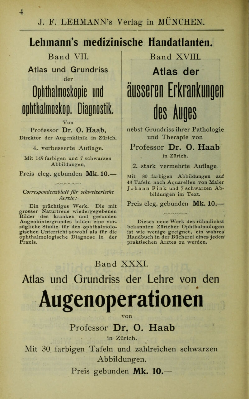 J. F. LEHMAN N’s Verlag in MÜNCHEN. Lehmann’s medizinische Handatlanten. Band XVIII. Atlas der Band VII. Atlas und Grundriss der Ophthalmoskopie und Ophthalmoskop. Diagnostik. Von Professor Dr. O. Haab, Direktor der Augenklinik in Zürich. 4. verbesserte Auflage. Mit 149 farbigen und 7 schwarzen Abbildungen. Preis eleg. gebunden Mk. 10.— Correspondenzblatt für schweizerische Aerzte: Ein prächtiges Werk. Die mit grosser Naturtreue wiedergegebenen Bilder des kranken und gesunden Augenhintergrundes bilden eine vor- zügliche Studie für den ophthalmolo- gischen Unterricht sowohl als für die oplithalmologische Diagnose in der Praxis. nebst Grundriss ihrer Pathologie und Therapie von Professor Dr. O. Haab in Zürich. 2. stark vermehrte Auflage. Mit 80 farbigen Abbildungen auf 48 Tafeln nach Aquarellen von Maler Johann Fink und 7 schwarzen Ab- bildungen im Text. Preis eleg. gebunden Mk. 10.— Dieses neue Werk des rühmlichst bekannten Züricher Ophthalmologen ist wie wenige geeignet, ein wahres Handbuch in der Bücherei eines jeden praktischen Arztes zu werden. Band XXXI. Atlas und Grundriss der Lehre von den Augenoperationen von Professor Dr. O. Haab in Zürich. Mit 30 farbigen Tafeln und zahlreichen schwarzen Abbildungen. Preis gebunden Mk. 10.—