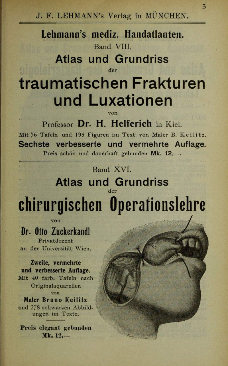 J. F. LEHMANN’s Verlag in MÜNCHEN. Lehmann’s mediz. Handatlanten. Band VIII. Atlas und Grundriss der traumatischen Frakturen und Luxationen von Professor Dr. H. Helferich in Kiel. Mit 76 Tafeln und 195 Figuren im Text von Maler B. Keilitz. Sechste verbesserte und vermehrte Auflage. Preis schön und dauerhaft gebunden Mk. 12.—. Band XVI. Atlas und Grundriss der chirurgischen Operationslehre von Dr. Otto Zuckerkandl Privatdozent an der Universität Wien. Zweite, vermehrte und verbesserte Auflage. Mit 40 färb. Tafeln nach Originalaquarellen von Maler Bruno Keilitz und 278 schwarzen Abbild- ungen im Texte. Preis elegant gebunden Mk. 12.—
