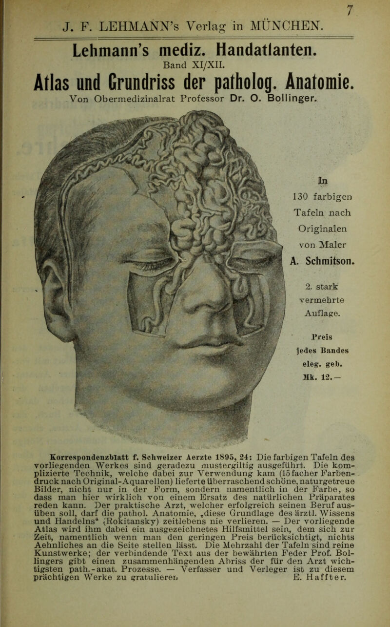 Lehmann’s mediz. Handatlanten. Band XI/XII. Atlas und Grundriss der patholog. Anatomie. Von Obermedizinalrat Professor Dr. O. Bollinger. In 130 farbigen Tafeln nach Originalen von Maler A. Schmitson. 2. stark vermehrte Auflage. Preis jedes Bandes eleg. geb. Mk. 12.- Korrespondenzblatt f. Schweizer Aerzte 1895, 24: Die farbigen Tafeln des vorliegenden Werkes sind geradezu mustergiltig ausgeführt. Die kom- plizierte Technik, welche dabei zur Verwendung kam (15 facher Farben- druck nach Original-Aquarellen) lieferte überraschend schöne, naturgetreue Bilder, nicht nur in der Form, sondern namentlich in der Farbe, so dass man hier wirklich von einem Ersatz des natürlichen Präparates reden kann. Der praktische Arzt, welcher erfolgreich seinen Beruf aus- üben soll, darf die pathol. Anatomie, „diese Gnindlage des ärztl. Wissens und Handelns“ (Rokitansky) zeitlebens nie verlieren. — Der vorliegende Atlas wird ihm dabei ein ausgezeichnetes Hilfsmittel sein, dem sich zur Zeit, namentlich wenn man den geringen Preis berücksichtigt, nichts Aehnliches an die Seite stellen lässt. Die Mohrzahl der Tafeln sind reine Kunstwerke; der verbindende Text aus der bewährten Feder Prof. Bol- lingers gibt einen zusammenhängenden Abriss der für den Arzt wich- tigsten path.-anat. Prozesse. — Verfasser und Verleger ist zu diesem prächtigen Werke zu gratulieren E. Haffter.