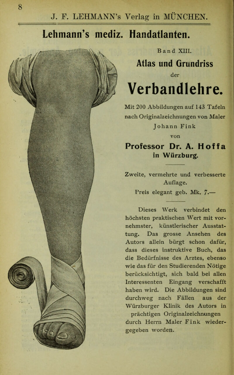 Lehmann’s mediz. Handatlanten. Band XIII. Atlas und Grundriss der Verbandlehre. Mit 200 Abbildungen auf 143 Tafeln nach Originalzeichnungen von Maler Johann Fink von Professor Dr. A. Hoffa in Würzburg. Zweite, vermehrte und verbesserte Auflage. Preis elegant geb. Mk. 7*— Dieses Werk verbindet den höchsten praktischen Wert mit vor- nehmster, künstlerischer Ausstat- tung. Das grosse Ansehen des Autors allein bürgt schon dafür, dass dieses instruktive Buch, das die Bedürfnisse des Arztes, ebenso wie das für den Studierenden Nötige berücksichtigt, sich bald bei allen Interessenten Eingang verschafft haben wird. Die Abbildungen sind durchweg nach Fällen aus der Würzburger Klinik des Autors in prächtigen Originalzeichnungen durch Herrn Maler Fink wieder- gegeben worden.