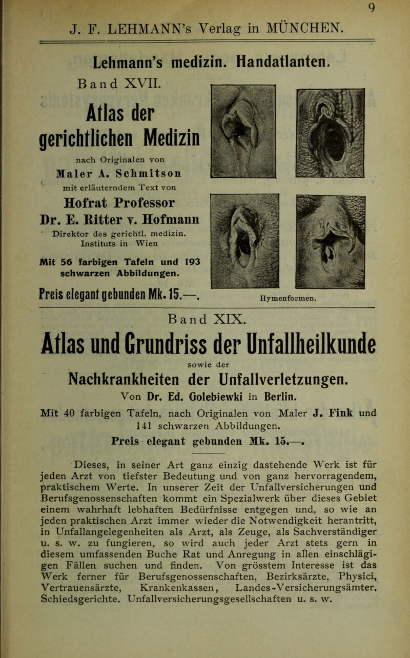 J. F. LEHMANN’s Verlag in MÜNCHEN. Lehmann’s medizin. Handatlanten. Band XVII. Atlas der gerichtlichen Medizin nach Originalen von Maler A. Schmitson mit erläuterndem Text von Hofrat Professor Dr. E. Ritter v. Hofmann Direktor des gerichtl. medizin. Instituts in Wien Mit 56 farbigen Tafeln und 193 schwarzen Abbildungen. Band XIX. Atlas und Grundriss der Unfallheilkunde sowie der Nachkrankheiten der Unfallverletzungen. Von Dr. Ed. Golebiewki in Berlin. Mit 40 farbigen Tafeln, nach Originalen von Maler J. Fink und 141 schwarzen Abbildungen. Preis elegant gebnnden Mk. 15.—. Dieses, in seiner Art ganz einzig dastehende Werk ist für jeden Arzt von tiefster Bedeutung und von ganz hervorragendem, praktischem Werte. In unserer Zeit der Unfallversicherungen und Berufsgenossenschaften kommt ein Spezialwerk über dieses Gebiet einem wahrhaft lebhaften Bedürfnisse entgegen und, so wie an jeden praktischen Arzt immer wieder die Notwendigkeit herantritt, in Unfallangelegenheiten als Arzt, als Zeuge, als Sachverständiger u. s. w. zu fungieren, so wird auch jeder Arzt stets gern in diesem umfassenden Buche Rat und Anregung in allen einschlägi- gen Fällen suchen und finden. Von grösstem Interesse ist das Werk ferner für Berufsgenossenschaften, Bezirksärzte, Physici, Vertrauensärzte, Krankenkassen, Landes-Versicherungsämter. Schiedsgerichte. Unfallversicherungsgesellschaften u. s. w. Hymenformen.