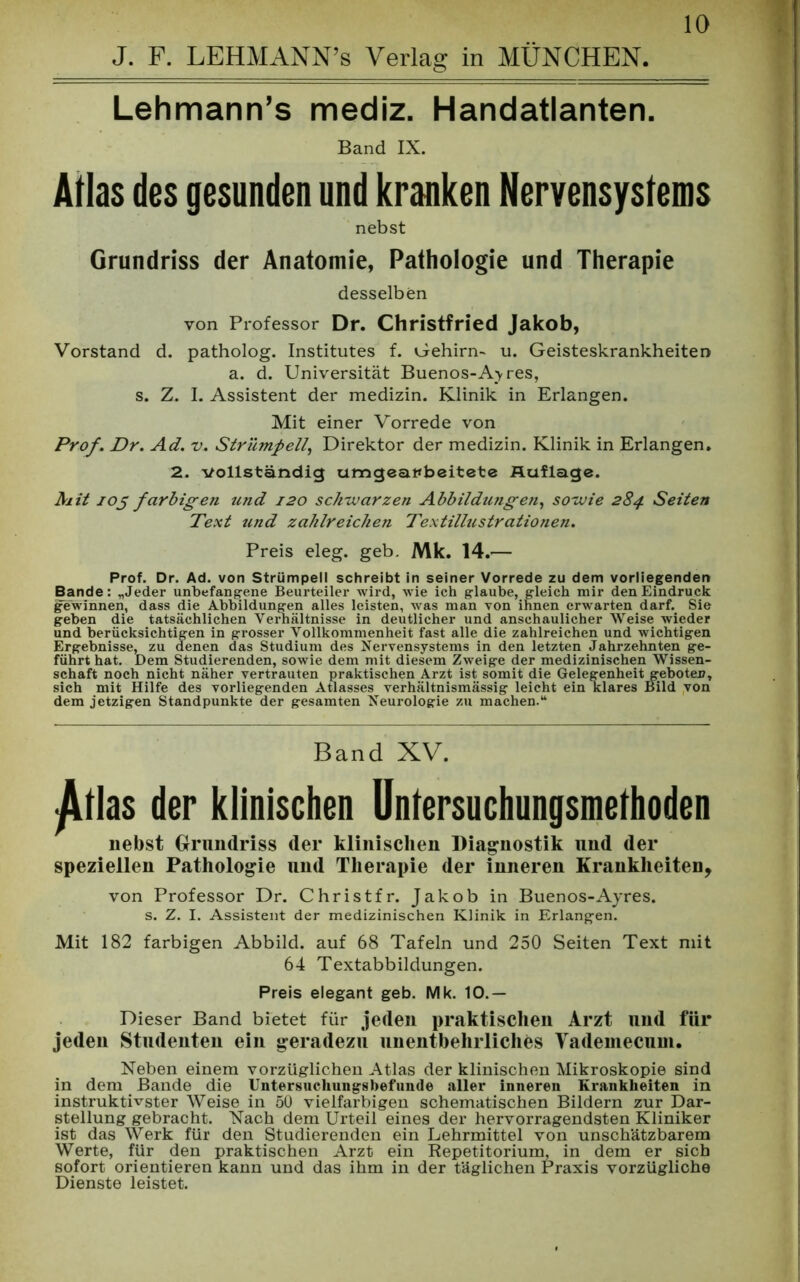J. F. LEHMANN’s Verlag in MÜNCHEN. Lehmann’s mediz. Handatlanten. Band IX. Atlas des gesunden und kranken Nervensystems nebst Grundriss der Anatomie, Pathologie und Therapie desselben von Professor Dr. Christfried Jakob, Vorstand d. patholog. Institutes f. Gehirn- u. Geisteskrankheiten a. d. Universität Buenos-Ay res, s. Z. I. Assistent der medizin. Klinik in Erlangen. Mit einer Vorrede von Prof. Dr. Ad. v. Strümpell, Direktor der medizin. Klinik in Erlangen. 2. vollständig umgeai*beitete Auflage. Mit 105 farbigen und 120 schwarzen Abbildungen, sowie 284 Seiten Text und zahlreichen Textillustrationen. Preis eleg. geb. Mk. 14.— Prof. Dr. Ad. von Strümpell schreibt in seiner Vorrede zu dem vorliegenden Bande: „Jeder unbefangene Beurteiler wird, wie ich glaube, gleich mir den Eindruck gewinnen, dass die Abbildungen alles leisten, was man von ihnen erwarten darf. Sie geben die tatsächlichen Verhältnisse in deutlicher und anschaulicher Weise wieder und berücksichtigen in grosser Vollkommenheit fast alle die zahlreichen und wichtigen Ergebnisse, zu denen das Studium des Nervensystems in den letzten Jahrzehnten ge- führt hat. Dem Studierenden, sowie dem mit diesem Zweige der medizinischen Wissen- schaft noch nicht näher vertrauten praktischen Arzt ist somit die Gelegenheit geboten, sich mit Hilfe des vorliegenden Atlasses verhältnismässig leicht ein klares Bild von dem jetzigen Standpunkte der gesamten Neurologie zu machen.“ Band XV. ^tlas der klinischen Untersuchungsmethoden nebst Grundriss der klinischen Diagnostik und der speziellen Pathologie und Therapie der inneren Krankheiten, von Professor Dr. Christfr. Jakob in Buenos-Ayres. s. Z. I. Assistent der medizinischen Klinik in Erlangen. Mit 182 farbigen Abbild, auf 68 Tafeln und 250 Seiten Text mit 64 Textabbildungen. Preis elegant geb. Mk. 10.— Dieser Band bietet für jeden praktischen Arzt und für jeden Studenten ein geradezu unentbehrliches Vademecum. Neben einem vorzüglichen Atlas der klinischen Mikroskopie sind in dem Bande die Untersuchungsbefunde aller inneren Krankheiten in instruktivster Weise in 50 vielfarbigen schematischen Bildern zur Dar- stellung gebracht. Nach dem Urteil eines der hervorragendsten Kliniker ist das Werk für den Studierenden ein Lehrmittel von unschätzbarem Werte, für den praktischen Arzt ein Repetitorium, in dem er sich sofort orientieren kann und das ihm in der täglichen Praxis vorzügliche Dienste leistet.