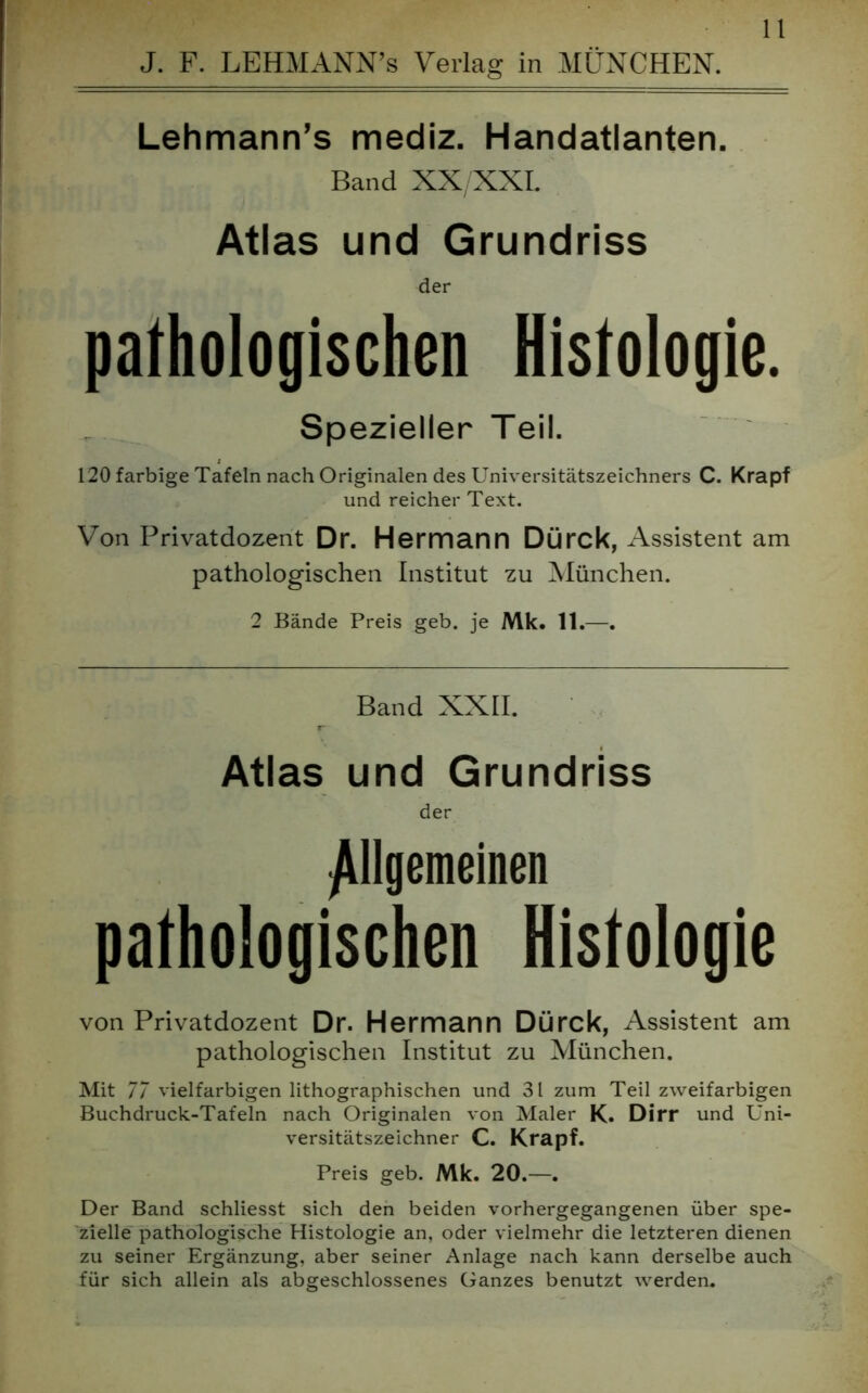 J. F. LEHMANN’s Verlag in MÜNCHEN. Lehmann’s mediz. Handatlanten. Band XX/XXL Atlas und Grundriss der pathologischen Histologie. Spezieller Teil. 120 farbige Tafeln nach Originalen des Universitätszeichners C. Krapf und reicher Text. Von Privatdozent Dr. Hermann Dürck, Assistent am pathologischen Institut zu München. 2 Bände Preis geb. je Mk. 11.—. Band XXII. Atlas und Grundriss der Allgemeinen pathologischen Histologie von Privatdozent Dr. Hermann Dürck, Assistent am pathologischen Institut zu München. Mit 77 vielfarbigen lithographischen und 31 zum Teil zweifarbigen Buchdruck-Tafeln nach Originalen von Maler K. Dirr und Uni- versitätszeichner C. Krapf. Preis geb. Mk. 20.—. Der Band schliesst sich den beiden vorhergegangenen über spe- zielle pathologische Histologie an, oder vielmehr die letzteren dienen zu seiner Ergänzung, aber seiner Anlage nach kann derselbe auch für sich allein als abgeschlossenes Ganzes benutzt werden.